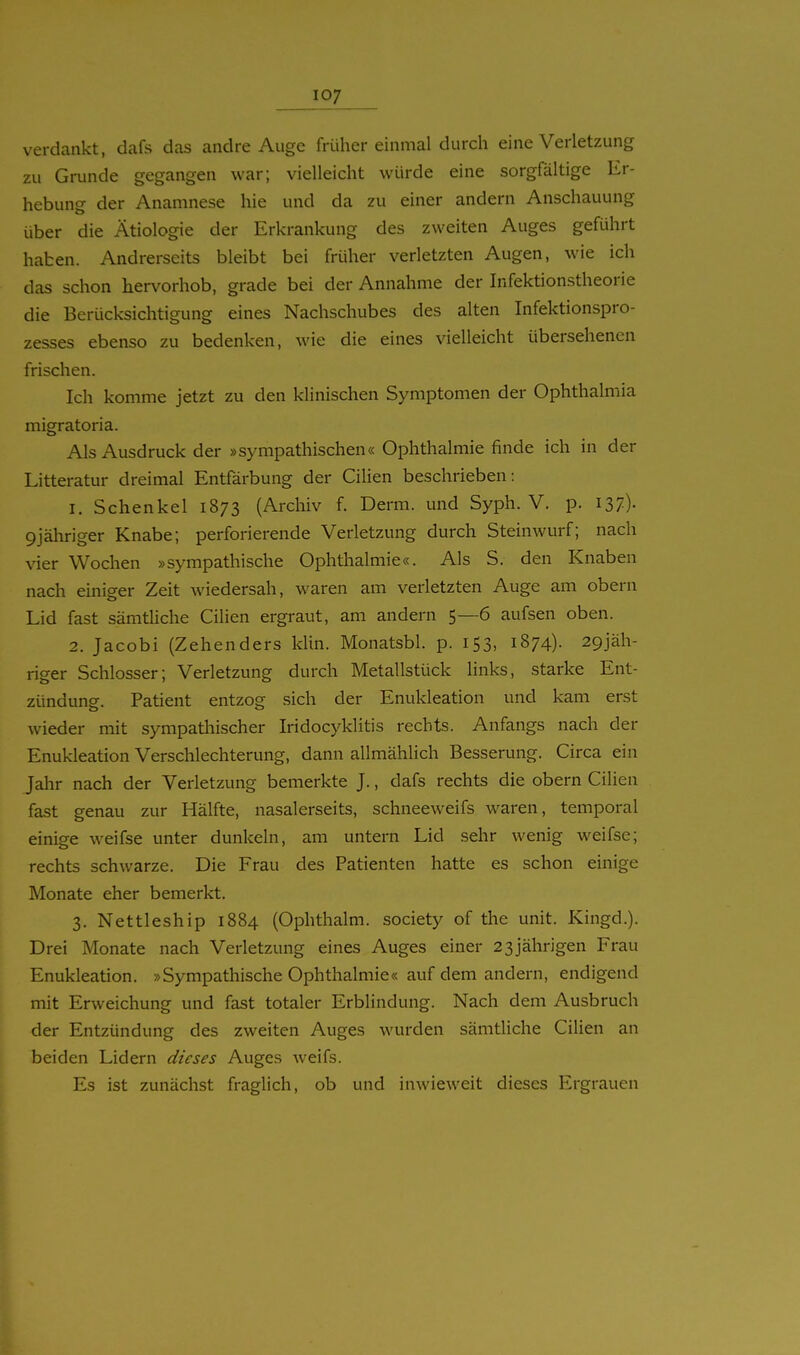 verdankt, dafs das andre Auge früher einmal durch eine Verletzung zu Grunde gegangen war; vielleicht würde eine sorgfältige Er- hebung der Anamnese hie und da zu einer andern Anschauung über die Ätiologie der Erkrankung des zweiten Auges geführt haben. Andrerseits bleibt bei früher verletzten Augen, wie ich das schon hervorhob, grade bei der Annahme der Infektionstheorie die Berücksichtigung eines Nachschubes des alten Infektionspro- zesses ebenso zu bedenken, wie die eines vielleicht übersehenen frischen. Ich komme jetzt zu den klinischen Symptomen der Ophthalmia migratoria. Als Ausdruck der »sympathischen« Ophthalmie finde ich in der Litteratur dreimal Entfärbung der Cilien beschrieben: 1. Schenkel 1873 (Archiv f. Derm. und Syph. V. p. I37)- 9jähriger Knabe; perforierende Verletzung durch Steinwurf; nach vier Wochen »sympathische Ophthalmie«. Als S. den Knaben nach einiger Zeit wiedersah, waren am verletzten Auge am obern Lid fast sämtHche Cilien ergraut, am andern 5—6 aufsen oben. 2. Jacobi (Zehenders klin. Monatsbl. p. 153, 1874). 29jäh- riger Schlosser; Verletzung durch Metallstück links, starke Ent- zündung. Patient entzog sich der Enukleation und kam erst wieder mit sympathischer Iridocyklitis rechts. Anfangs nach der Enukleation Verschlechterung, dann allmählich Besserung. Circa ein Jahr nach der Verletzung bemerkte J., dafs rechts die obern Cilien fast genau zur Hälfte, nasalerseits, schneeweifs waren, temporal einige weifse unter dunkeln, am untern Lid sehr wenig weifse; rechts schwarze. Die Frau des Patienten hatte es schon einige Monate eher bemerkt. 3. Nettleship 1884 (Ophthalm. society of the unit. Kingd.). Drei Monate nach Verletzung eines Auges einer 23jährigen Frau Enukleation. »Sympathische Ophthalmie« auf dem andern, endigend mit Erweichung und fast totaler Erblindung. Nach dem Ausbruch der Entzündung des zweiten Auges wurden sämtliche Cilien an beiden Lidern dieses Auges weifs. Es ist zunächst fraglich, ob und inwieweit dieses Ergrauen