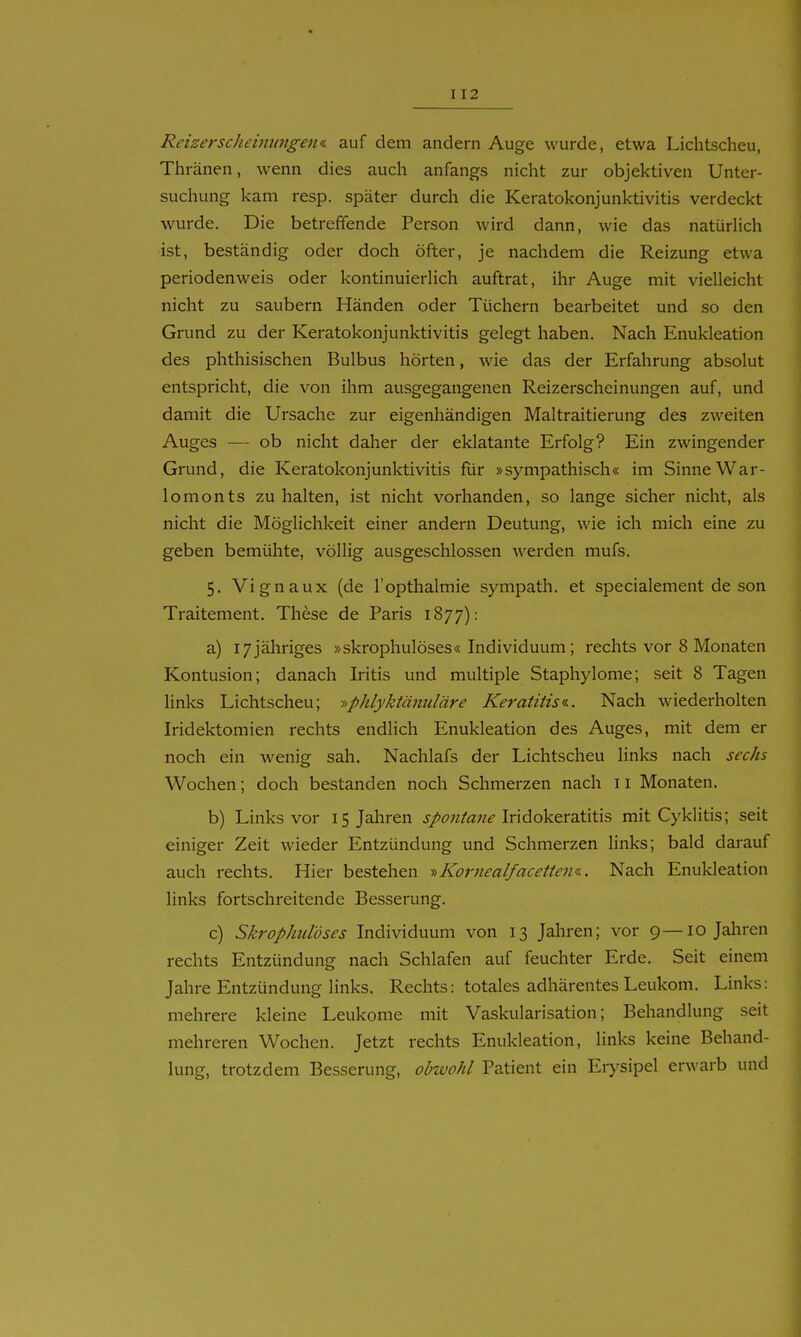 Reizerscheiiinnge^ii. auf dem andern Auge wurde, etwa Lichtscheu, Thränen, wenn dies auch anfangs nicht zur objektiven Unter- suchung kam resp. später durch die Keratokonjunktivitis verdeckt wurde. Die betreffende Person wird dann, wie das natürHch ist, beständig oder doch öfter, je nachdem die Reizung etwa Perioden weis oder kontinuierhch auftrat, ihr Auge mit vielleicht nicht zu säubern Händen oder Tüchern bearbeitet und so den Grund zu der Keratokonjunktivitis gelegt haben. Nach Enukleation des phthisischen Bulbus hörten, wie das der Erfahrung absolut entspricht, die von ihm ausgegangenen Reizerscheinungen auf, und damit die Ursache zur eigenhändigen Maltraitierung des zweiten Auges — ob nicht daher der eklatante Erfolg? Ein zwingender Grund, die Keratokonjunktivitis für »sympathisch« im Sinne War- lomonts zu halten, ist nicht vorhanden, so lange sicher nicht, als nicht die Möglichkeit einer andern Deutung, wie ich mich eine zu geben bemühte, völlig ausgeschlossen werden mufs. 5. Vignaux (de l'opthalmie sympath. et specialement de son Traitement. These de Paris 1877): a) 17 jähriges »skrophulöses« Individuum; rechts vor 8 Monaten Kontusion; danach Iritis und multiple Staphylome; seit 8 Tagen links Lichtscheu; ^^phlyktänuläre Keratitis«.. Nach wiederholten Iridektomien rechts endlich Enukleation des Auges, mit dem er noch ein wenig sah. Nachlafs der Lichtscheu links nach sechs Wochen; doch bestanden noch Schmerzen nach 11 Monaten. b) Links vor 15 Jahren spontaiie \x\AoV&rd.'ä'ä?> mit Cyklitis; seit einiger Zeit wieder Entzündung und Schmerzen links; bald darauf auch rechts. Hier bestehen •>->Kornealfacetten«. Nach Enukleation links fortschreitende Besserung. c) Skrophulöses Individuum von 13 Jahren; vor 9—10 Jahren rechts Entzündung nach Schlafen auf feuchter Erde. Seit einem Jahre Entzündung links. Rechts: totales adhärentes Leukom. Links: mehrere kleine Leukome mit Vaskularisation; Behandlung seit mehreren Wochen. Jetzt rechts Enukleation, links keine Behand- lung, trotzdem Besserung, obwohl Patient ein Erysipel erwarb und