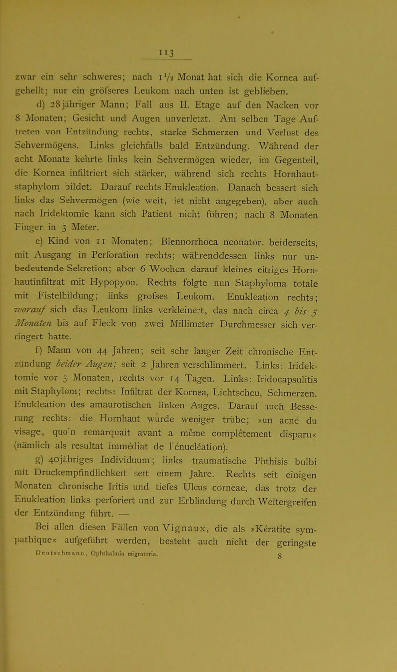 3 zwar ein sehr schweres; nach 1V2 Monat hat sich die Kornea auf- geheilt; nur ein gröfseres Leukom nach unten ist geblieben. d) 28jähriger Mann; Fall aus II. Etage auf den Nacken vor 8 Monaten; Gesicht und Augen unverletzt. Am selben Tage Auf- treten von Entzündung rechts, starke Schmerzen und Verlust des Sehvermögens. Links gleichfalls bald Entzündung. Während der acht Monate kehrte links kein Sehvermögen wieder, im Gegenteil, die Kornea infiltriert sich stärker, während sich rechts Hornhaut- staphylom bildet. Darauf rechts Enukleation. Danach bessert sich links das Sehvermögen (wie weit, ist nicht angegeben), aber auch nach Iridektomie kann sich Patient nicht führen; nach 8 Monaten Finger in 3 Meter. e) Kind von 11 Monaten; Blennorrhoea neonator. beiderseits, mit Ausgang in Perforation rechts; währenddessen links nur un- bedeutende Sekretion; aber 6 Wochen darauf kleines eitriees Horn- hautinfiltrat mit Hypopyon. Rechts folgte nun Staphyloma totale mit Fistelbildung; links grofses Leukom. Enukleation rechts; ivoraiif sich das Leukom links verkleinert, das nach circa ^ bis 5 Monaten bis auf Fleck von zwei Millimeter Durchmesser sich ver- ringert hatte. f) Mann von 44 Jahren; seit sehr langer Zeit chronische Ent- zündung beider Atigen; seit 2 Jahren verschhmmert. Links: Iridek- tomie vor 3 Monaten, rechts vor 14 Tagen. Links: Iridocapsulitis mitStaphylom; rechts: Infiltrat der Kornea, Lichtscheu, Schmerzen. Enukleation des amaurotischen linken Auges. Darauf auch Besse- rung rechts: die Hornhaut würde weniger trübe; »un acne du visage, quo'n remarquait avant a meme completement disparu« (nämlich als resultat immediat de renucleation). g) 4ojähriges Individuum; links traumatische Phthisis bulbi mit Druckempfindlichkeit seit einem Jahre. Rechts seit einigen Monaten chronische Iritis und tiefes Ulcus corneae, das trotz der Enukleation links perforiert und zur Erblindung durch Weitergreifen der Entzündung führt. — Bei allen diesen Fällen von Vignaux, die als »Keratite sym- pathique'< aufgeführt werden, besteht auch nicht der geringste D c u 15 c h m a n n , Ophthalmi.T migratoria. o