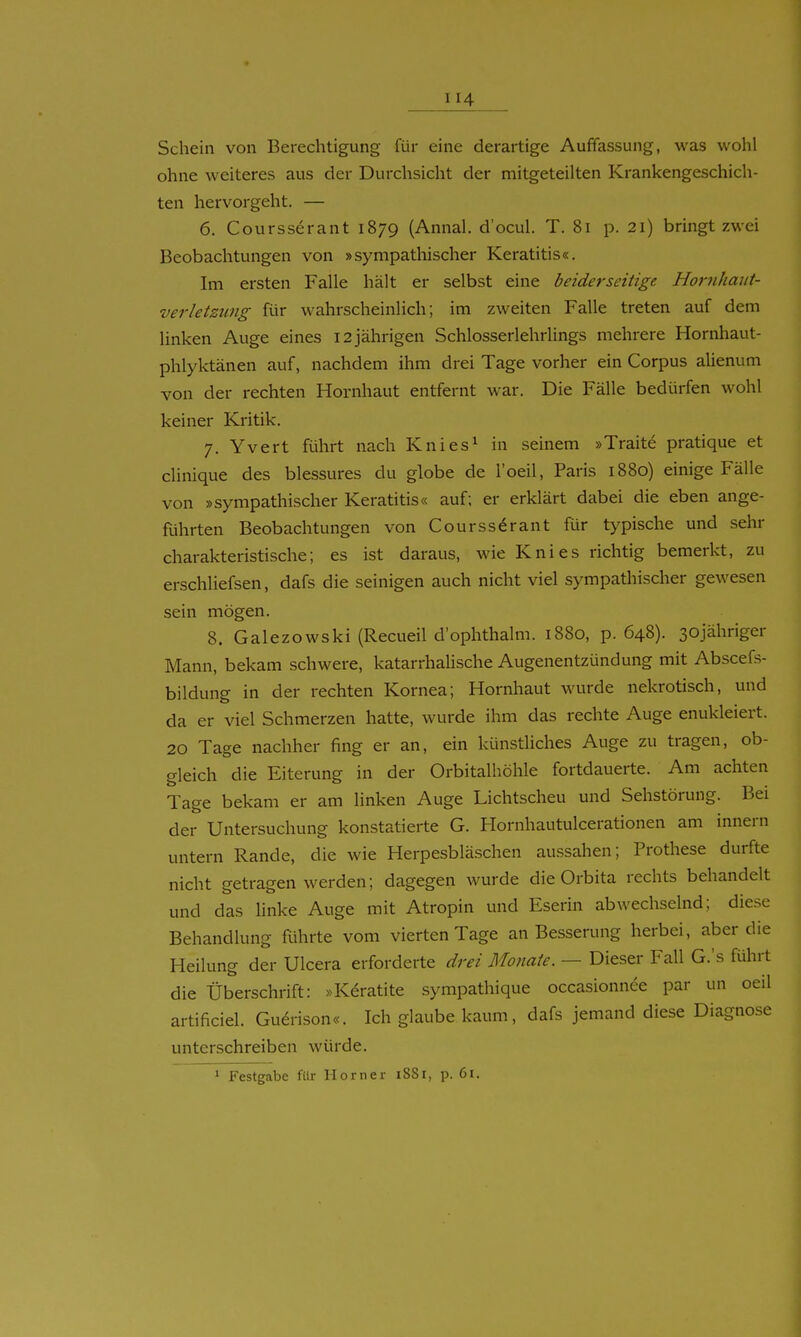 Schein von Berechtigung für eine derartige Auffassung, was wohl ohne weiteres aus der Durchsicht der mitgeteilten Krankengeschich- ten hervorgeht. — 6. Coursserant 1879 (Annal. d'ocul. T. 81 p. 21) bringt zwei Beobachtungen von »sympathischer Keratitis«. Im ersten Falle hält er selbst eine beiderseitige Hornhaut- verletzung für wahrscheinlich; im zweiten Falle treten auf dem linken Auge eines 12 jährigen SchlosserlehrUngs mehrere Hornhaut- phlyktänen auf, nachdem ihm drei Tage vorher ein Corpus alienum von der rechten Hornhaut entfernt war. Die Fälle bedürfen wohl keiner Kritik. 7. Yvert führt nach Knies^ in seinem »Traite pratique et clinique des blessures du globe de l'oeil, Paris 1880) einige Fälle von »sympathischer Keratitis« auf; er erklärt dabei die eben ange- führten Beobachtungen von Coursserant für typische und sehr charakteristische; es ist daraus, wie Knies richtig bemerkt, zu erschliefsen, dafs die seinigen auch nicht viel sympathischer gewesen sein mögen. 8. Galezowski (Recueil d'ophthalm. 1880, p. 648). sojähriger Mann, bekam schwere, katarrhalische Augenentzündung mit Abscefs- bildung in der rechten Kornea; Hornhaut wurde nekrotisch, und da er viel Schmerzen hatte, wurde ihm das rechte Auge enukleiert. 20 Tage nachher fing er an, ein künstliches Auge zu tragen, ob- gleich die Eiterung in der Orbitalhöhle fortdauerte. Am achten Tage bekam er am linken Auge Lichtscheu und Sehstörung. Bei der Untersuchung konstatierte G. Hornhautulcerationen am Innern untern Rande, die wie Herpesbläschen aussahen; Prothese durfte nicht getragen werden; dagegen wurde die Orbita rechts behandelt und das linke Auge mit Atropin und Eserin abwechselnd; diese Behandlung führte vom vierten Tage an Besserung herbei, aber die Heilung der Ulcera erforderte drei Monate. — Dieser Fall G.'s führt die Überschrift: »Keratite sympathique occasionnee par un oeil artificiel. Guerison«. Ich glaube kaum, dafs jemand diese Diagnose unterschreiben würde. 1 Festgabe für Horner 18S1, p. 6i.