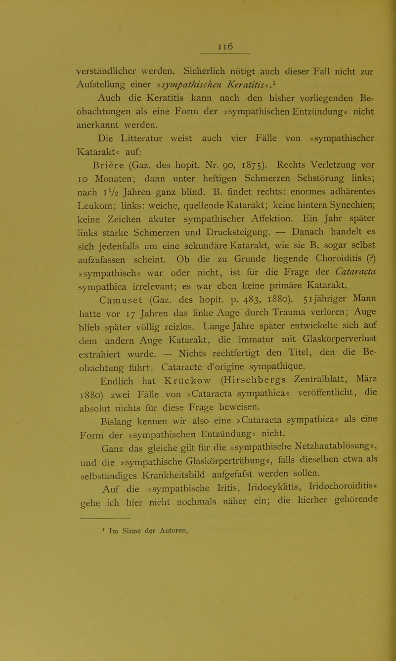 verständlicher werden. Sicherlich nötigt auch dieser Fall nicht zur Aufstellung einer ■»sympathischeji Keratitis«.?- Auch die Keratitis kann nach den bisher vorliegenden Be- obachtungen als eine Form der »sympathischen Entzündung« nicht anerkannt werden. Die Litteratur weist auch vier Fälle von »sympathischer Katarakt« auf: Briere (Gaz. des hopit. Nr. 90, 1875). Rechts Verletzung vor 10 Monaten; dann unter heftigen Schmerzen Sehstörung links; nach 1V2 Jahren ganz blind. B. findet rechts: enormes adhärentes Leukom; Hnks: weiche, quellende Katarakt; keine hintern Synechien; keine Zeichen akuter sympathischer Afifektion. Ein Jahr später links starke Schmerzen und Drucksteigung. — Danach handelt es sich jedenfalls um eine sekundäre Katarakt, wie sie B. sogar selbst aufzufassen scheint. Ob die zu Grunde liegende Choroiditis (?) »sympathisch« war oder nicht, ist für die Frage der Cataracta sympathica irrelevant; es war eben keine primäre Katarakt. Camuset (Gaz. des hopit. p. 483, 1880). 51 jähriger Mann hatte vor 17 Jahren das Unke Auge durch Trauma verloren; Auge bHeb später völlig reizlos. Lange Jahre später entwickelte sich auf dem andern Auge Katarakt, die immatur mit Glaskörperverlust extrahiert wurde. — Nichts rechtfertigt den Titel, den die Be- obachtung führt: Cataracte d'origine sympathique. Endlich hat Krückow (Hirschbergs Zentralblatt, März 1880) zwei Fälle von »Cataracta sympathica« veröffentlicht, die absolut nichts für diese Frage beweisen. Bislang kennen wir also eine »Cataracta sympathica« als eine Form der »sympathischen Entzündung« nicht. Ganz das gleiche gilt für die »sympathische Netzhautablösung«, und die »sympathische Glaskörpertrübung«, falls dieselben etwa als selbständiges Krankheitsbild aufgefafst werden sollen. Auf die »sympathische Iritis, Iridocyklitis, Iridochoroiditis« crehe ich hier nicht nochmals näher ein; die hierher gehörende ' Im Sinne der Autoren.