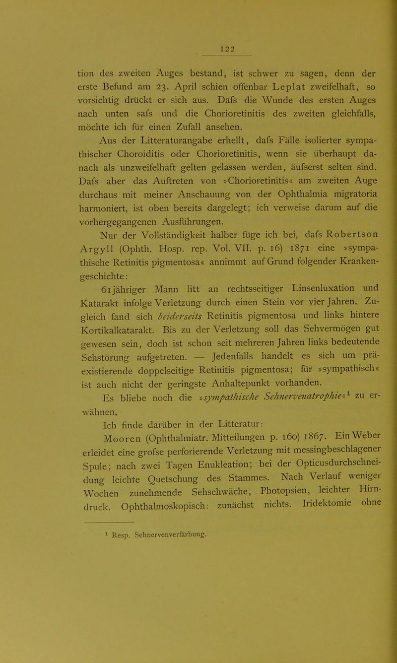 tion des zweiten Auges bestand, ist schwer zu sagen, denn der erste Befund am 23. April schien offenbar Leplat zweifelhaft, so vorsichtig drückt er sich aus. Dafs die Wunde des ersten Auges nach unten safs und die Chorioretinitis des zweiten gleichfalls, möchte ich für einen Zufall ansehen. Aus der Litteraturangabe erhellt, dafs Fälle isolierter sympa- thischer Choroiditis oder Chorioretinitis, wenn sie überhaupt da- nach als unzweifelhaft gelten gelassen werden, äufserst selten sind. Dafs aber das Auftreten von »Chorioretinitis« am zweiten Auge durchaus mit meiner Anschauung von der Ophthalmia migratoria harmoniert, ist oben bereits dargelegt; ich verweise darum auf die vorhergegangenen Ausführungen. Nur der Vollständigkeit halber füge ich bei, dafs Robertson Argyll (Ophth. Hosp. rep. Vol. VII. p. 16) 1871 eine »sympa- thische Retinitis pigmentosa« annimmt auf Grund folgender Kranken- geschichte : 61 jähriger Mann litt an rechtsseitiger Linsenluxation und Katarakt infolge Verletzung durch einen Stein vor vier Jahren. Zu- gleich fand sich beiderseits Retinitis pigmentosa und links hintere Kortikalkatarakt. Bis zu der Verletzung soll das Sehvermögen gut gewesen sein, doch ist schon seit mehreren Jahren links bedeutende Sehstörung aufgetreten. — Jedenfalls handelt es sich um prä- existierende doppelseitige Retinitis pigmentosa; für »sympathisch« ist auch nicht der geringste Anhaltepunkt vorhanden. Es bliebe noch die sympathische Sehnervenatrophie«^ zu er- wähnen. Ich finde darüber in der Litteratur: Mooren (Ophthalmiatr. Mitteilungen p. 160) 1867. Ein Weber erleidet eine grofse perforierende Verletzung mit messingbeschlagener Spule; nach zwei Tagen Enukleation; bei der Opticusdurchschnei- dung leichte Quetschung des Stammes. Nach Verlauf weniger Wochen zunehmende Sehschwäche, Photopsien, leichter Hirn- druck. Ophthalmoskopisch: zunächst nichts. Iridektomie ohne