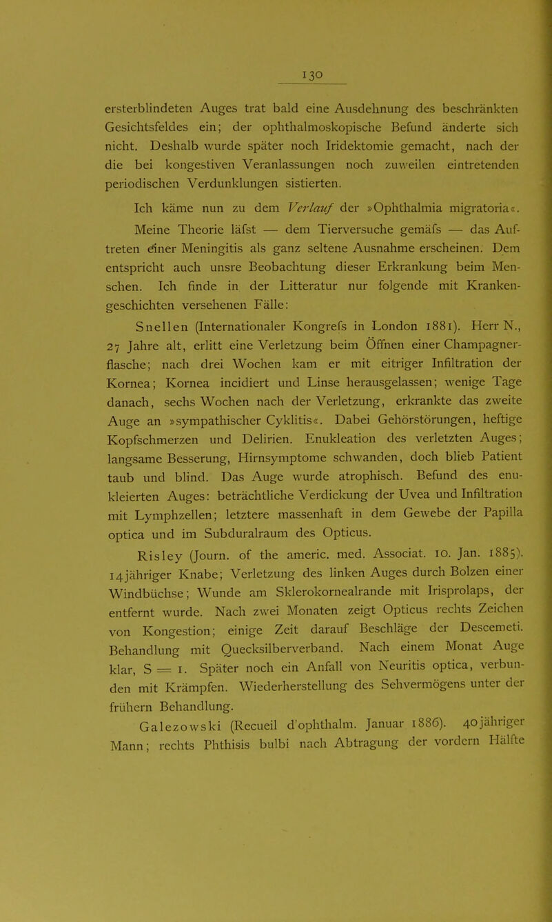 ersterblindeten Auges trat bald eine Ausdehnung des beschränkten Gesichtsfeldes ein; der ophthalmoskopische Befund änderte sich nicht. Deshalb wurde später noch Iridektomie gemacht, nach der die bei kongestiven Veranlassungen noch zuweilen eintretenden periodischen Verdunklungen sistierten. Ich käme nun zu dem Verlauf der »Ophthalmia migratoria«. Meine Theorie läfst — dem Tierversuche gemäfs — das Auf- treten dner Meningitis als ganz seltene Ausnahme erscheinen. Dem entspricht auch unsre Beobachtung dieser Erkrankung beim Men- schen. Ich finde in der Litteratur nur folgende mit Kranken- geschichten versehenen Fälle: Snellen (Internationaler Kongrefs in London 1881). Herr N., 27 Jahre alt, erlitt eine Verletzung beim Öffnen einer Champagner- flasche; nach drei Wochen kam er mit eitriger Infiltration der Kornea; Kornea incidiert und Linse herausgelassen; Avenige Tage danach, sechs Wochen nach der Verletzung, erkrankte das zweite Auge an »sympathischer Cyklitis«. Dabei Gehörstörungen, heftige Kopfschmerzen und Delirien. Enukleation des verletzten Auges; langsame Besserung, Hirnsymptome schwanden, doch blieb Patient taub und blind. Das Auge wurde atrophisch. Befund des enu- kleierten Auges: beträchthche Verdickung der Uvea und Infiltration mit Lymphzellen; letztere massenhaft in dem Gewebe der Papilla optica und im Subduralraum des Opticus. Risley (Journ. of the americ. med. Associat. 10. Jan. 1885). 14jähriger Knabe; Verletzung des hnken Auges durch Bolzen einer Windbüchse; Wunde am Sklerokornealrande mit Irisprolaps, der entfernt wurde. Nach zwei Monaten zeigt Opticus rechts Zeichen von Kongestion; einige Zeit darauf Beschläge der Descemeti. Behandlung mit Quecksilberverband. Nach einem Monat Auge l^lar, S= I. Später noch ein Anfall von Neuritis optica, verbun- den mit Krämpfen. Wiederherstellung des Sehvermögens unter der frühern Behandlung. Galezowski (Recueil d'ophthalm. Januar 1886). 40jährigcr Mann; rechts Phthisis bulbi nach Abtragung der vordem Hälfte