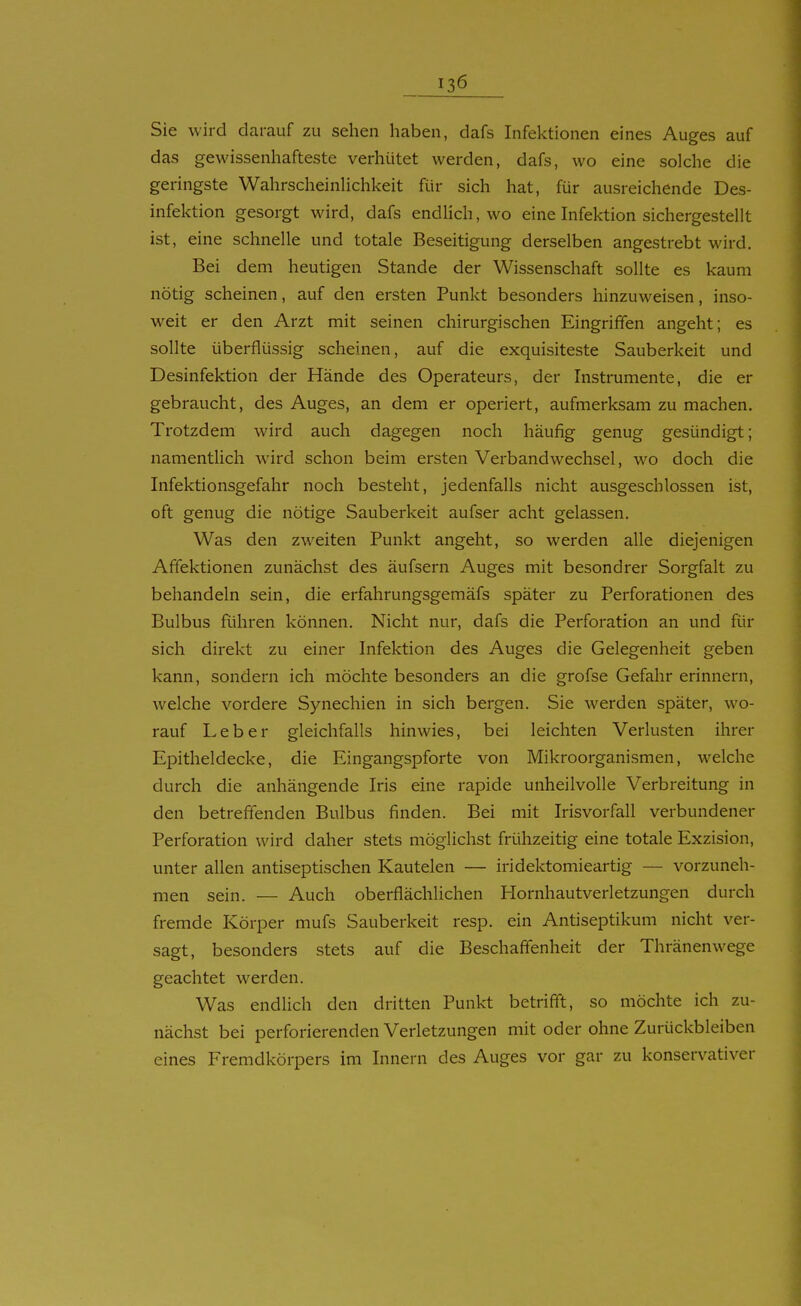 Sie wird darauf zu sehen haben, dafs Infektionen eines Auges auf das gewissenhafteste verhütet werden, dafs, wo eine solche die geringste Wahrscheinlichkeit für sich hat, für ausreichende Des- infektion gesorgt wird, dafs endlich, wo eine Infektion sichergestellt ist, eine schnelle und totale Beseitigung derselben angestrebt wird. Bei dem heutigen Stande der Wissenschaft sollte es kaum nötig scheinen, auf den ersten Punkt besonders hinzuweisen, inso- weit er den Arzt mit seinen chirurgischen Eingriffen angeht; es sollte überflüssig scheinen, auf die exquisiteste Sauberkeit und Desinfektion der Hände des Operateurs, der Instrumente, die er gebraucht, des Auges, an dem er operiert, aufmerksam zu machen. Trotzdem wird auch dagegen noch häufig genug gesündigt; namentlich wird schon beim ersten Verbandwechsel, wo doch die Infektionsgefahr noch besteht, jedenfalls nicht ausgeschlossen ist, oft genug die nötige Sauberkeit aufser acht gelassen. Was den zweiten Punkt angeht, so werden alle diejenigen Affektionen zunächst des äufsern Auges mit besondrer Sorgfalt zu behandeln sein, die erfahrungsgemäfs später zu Perforationen des Bulbus führen können. Nicht nur, dafs die Perforation an und für sich direkt zu einer Infektion des Auges die Gelegenheit geben kann, sondern ich möchte besonders an die grofse Gefahr erinnern, welche vordere Synechien in sich bergen. Sie werden später, wo- rauf Leber gleichfalls hinwies, bei leichten Verlusten ihrer Epitheldecke, die Eingangspforte von Mikroorganismen, welche durch die anhängende Iris eine rapide unheilvolle Verbreitung in den betreffenden Bulbus finden. Bei mit Irisvorfall verbundener Perforation wird daher stets möglichst frühzeitig eine totale Exzision, unter allen antiseptischen Kautelen — iridektomieartig — vorzuneh- men sein. — Auch oberflächlichen Hornhautverletzungen durch fremde Körper mufs Sauberkeit resp. ein Antiseptikum nicht ver- sagt, besonders stets auf die Beschaffenheit der Thränenwege geachtet werden. Was endlich den dritten Punkt betrifft, so möchte ich zu- nächst bei perforierenden Verletzungen mit oder ohne Zurückbleiben eines Fremdkörpers im Innern des Auges vor gar zu konservativer