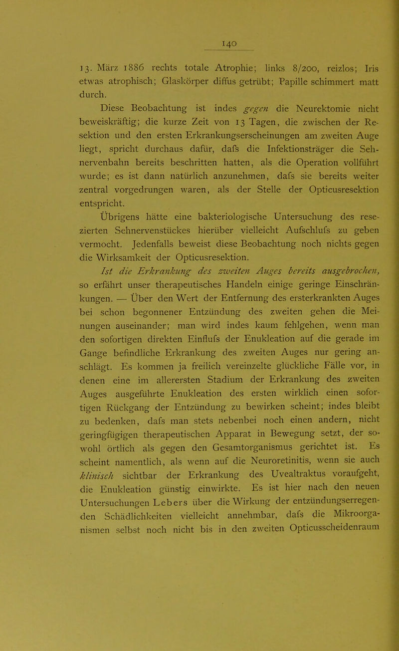 13- März 1886 rechts totale Atrophie; links 8/200, reizlos; Iris etwas atrophisch; Glaskörper dififus getrübt; Papille schimmert matt durch. Diese Beobachtung ist indes gegen die Neurektomie nicht beweiskräftig; die kurze Zeit von 13 Tagen, die zwischen der Re- sektion und den ersten Erkrankungserscheinungen am zweiten Auge liegt, spricht durchaus dafür, dafs die Infektionsträger die Seh- nervenbahn bereits beschritten hatten, als die Operation vollführt wurde; es ist dann natürlich anzunehmen, dafs sie bereits weiter zentral vorgedrungen waren, als der Stelle der Opticusresektion entspricht. Übrigens hätte eine bakteriologische Untersuchung des rese- zierten Sehnervenstückes hierüber vielleicht Aufschlufs zu geben vermocht. Jedenfalls beweist diese Beobachtung noch nichts gegen die Wirksamkeit der Opticusresektion. Ist die Erkrankung des zweiten Auges bereits ausgebrochen, so erfährt unser therapeutisches Handeln einige geringe Einschrän- kungen. — Über den Wert der Entfernung des ersterkrankten Auges bei schon begonnener Entzündung des zweiten gehen die Mei- nungen auseinander; man wird indes kaum fehlgehen, wenn man den sofortigen direkten Einflufs der Enukleation auf die gerade im Gange befindliche Erkrankung des zweiten Auges nur gering an- schlägt. Es kommen ja freilich vereinzelte glückliche Fälle vor, in denen eine im allerersten Stadium der Erkrankung des zweiten Auges ausgeführte Enukleation des ersten wirklich einen sofor- tigen Rückgang der Entzündung zu bewirken scheint; indes bleibt zu bedenken, dafs man stets nebenbei noch einen andern, nicht geringfügigen therapeutischen Apparat in Bewegung setzt, der so- wohl örtlich als gegen den Gesamtorganismus gerichtet ist. Es scheint namentlich, als wenn auf die Neuroretinitis, wenn sie auch klinisch sichtbar der Erkrankung des Uvealtraktus voraufgeht, die Enukleation günstig einwirkte. Es ist hier nach den neuen Untersuchungen Leb ers über die Wirkung der entzündungserregen- den Schädlichkeiten vielleicht annehmbar, dafs die Mikroorga- nismen selbst noch nicht bis in den zweiten Opticusscheidenraum