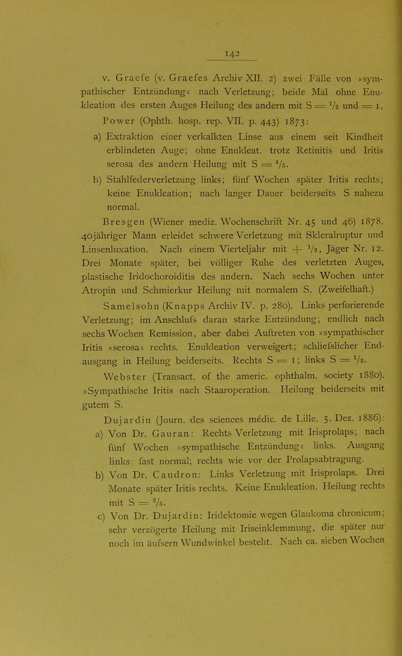 V. Graefe (v. Graefes Archiv XII. 2) zwei Fälle von »sym- pathischer Entzündung« nach Verletzung; beide Mal ohne Enu- kleation des ersten Auges Heilung des andern mit S = V2 und = i. Power (Ophth. hosp. rep. VII. p. 443) 1873: a) Extraktion einer verkalkten Linse aus einem seit Kindheit erblindeten Auge; ohne Enukleat. trotz Retinitis und Iritis serosa des andern Heilung mit S = V^- b) Stahlfederverletzung links; fünf Wochen später Iritis rechts; keine Enukleation; nach langer Dauer beiderseits S nahezu normal. Eres gen (Wiener mediz. Wochenschrift Nr. 45 und 46) 1878. 4ojähriger Mann erleidet schwere Verletzung mit Skleralruptur und Linsenluxation. Nach einem Vierteljahr mit -|- V2, Jäger Nr. 12. Drei Monate später, bei völliger Ruhe des verletzten Auges, plastische Iridochoroiditis des andern. Nach sechs Wochen unter Atropin und Schmierkur Heilung mit normalem S. (Zweifelhaft.) Samelsohn (Knapps Archiv IV. p. 280). Links perforierende Verletzung; im Anschlufs daran starke Entzündung; endüch nach sechs Wochen Remission, aber dabei Auftreten von »sympathischer Iritis »serosa« rechts. Enukleation verweigert; schliefslicher End- ausgang in Heilung beiderseits. Rechts S = i; links S = Va- Webster (Transact. of the americ. ophthalm. society t88o). »Sympathische Iritis nach Staaroperation. Heilung beiderseits mit gutem S. Duj ardin (Journ. des sciences medic. de Lille. S.Dez. 1886): a) Von Dr. Gauran: Rechtsverletzung mit Irisprolaps; nach fünf Wochen »sympathische Entzündung« links. Ausgang links: fast normal; rechts wie vor der Prolapsabtragung. b) Von Dr. Caudron: Links Verletzung mit Irisprolaps. Drei Monate später Iritis rechts. Keine Enukleation. Heilung rechts mit S = Va. c) Von Dr. Dujardin: Iridektomie wegen Glaukoma chronicum; sehr verzögerte Heilung mit Iriseinklemmung, die später nur noch im äufsern Wundwinkel besteht. Nach ca. sieben Wochen