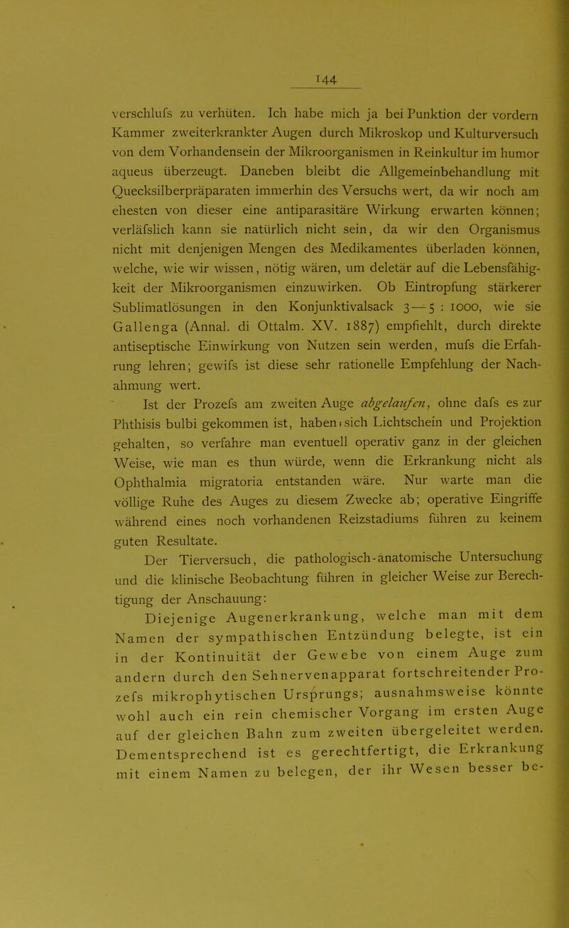 verschlufs zu verhüten. Ich habe mich ja bei Punktion der vordem Kammer zweiterkrankter Augen durch Mikroskop und Kulturversuch von dem Vorhandensein der Mikroorganismen in Reinkultur im humor aqueus überzeugt. Daneben bleibt die Allgemeinbehandlung mit Quecksilberpräparaten immerhin des Versuchs wert, da wir noch am ehesten von dieser eine antiparasitäre Wirkung erwarten können; verläfslich kann sie natürlich nicht sein, da wir den Organismus nicht mit denjenigen Mengen des Medikamentes überladen können, welche, wie wir wissen, nötig wären, um deletär auf die Lebensfähig- keit der Mikroorganismen einzuwirken. Ob Eintropfung stärkerer Sublimatlösungen in den Konjunktivalsack 3 — 5 : looo, wie sie Gallenga (Annal. di Ottalm. XV. 1887) empfiehlt, durch direkte antiseptische Einwirkung von Nutzen sein werden, mufs die Erfah- rung lehren; gewifs ist diese sehr rationelle Empfehlung der Nach- ahmung wert. Ist der Prozefs am zweiten Auge abgelmifen, ohne dafs es zur Phthisis bulbi gekommen ist, haben «sich Lichtschein und Projektion gehalten, so verfahre man eventuell operativ ganz in der gleichen Weise, wie man es thun würde, wenn die Erkrankung nicht als Ophthalmia migratoria entstanden wäre. Nur warte man die völlige Ruhe des Auges zu diesem Zwecke ab; operative Eingriffe während eines noch vorhandenen Reizstadiums führen zu keinem guten Resultate. Der Tierversuch, die pathologisch-anatomische Untersuchung und die klinische Beobachtung ftihren in gleicher Weise zur Berech- tigung der Anschauung: Diejenige Augenerkrankung, welche man mit dem Namen der sympathischen Entzündung belegte, ist ein in der Kontinuität der Gewebe von einem Auge zum andern durch den Sehnervenapparat fortschreitender Pro- zefs mikrophytischen Ursprungs; ausnahmsweise könnte wohl auch ein rein chemischer Vorgang im ersten Auge auf der gleichen Bahn zum zweiten übergeleitet werden. Dementsprechend ist es gerechtfertigt, die Erkrankung mit einem Namen zu belegen, der ihr Wesen besser be-