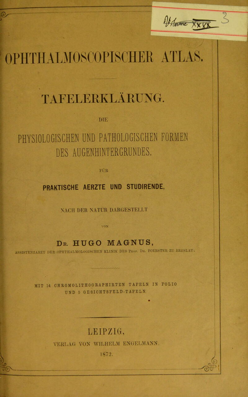 1 — OPHTII ALM )S( OPISCHER ATLAS. TAFELERKLÄRUNG. DIE PHYSIOLOGISCHEN ONO PATHOLOGISCHEN FORMEN DES AUGENHINTERGRUNDES. FUB PRAKTISCHE AERZTE UND STUDIRENDE, NACH DER NATUR DARGESTELLT VON De. HUGO MAGNUS, ASS1STENZABZT DER OPHTHALMOLOGISCHEN KLINIK DES Pkof. Dr. FOERSTER ZU BRESLAU. MIT 14 CHROMOLITHOGItAP HIRTEN TAFELN IN POLIO UND 5 GESICHTSFELD-TAFELN. LEIPZIG. VERLAG VON WILHELM ENGELMANN. 1872. -5$