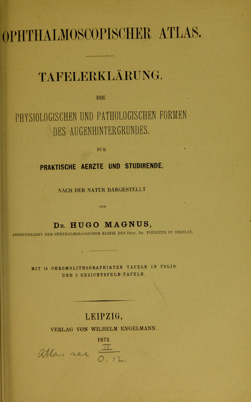 OPHTHALMOSCÖPISCHER ATLAS. TAFELERKLÄRUNG. DIE PHYSIOLOGISCHEN UND PATHOLOGISCHEN FORMEN DES AUGENHINTERGRUNDES. FÜR PRAKTISCHE AERZTE UND STUDIRENDE, NACH DER NATUR DARGESTELLT VON Dr. HUGO MAGNUS, \.SSISTENZ AKZT DER OPI1THALMOLOG1SCHEN KLINIK DES Pkok. Dk. FOERSTER ZU BRESLAU. MIT 14 OHROMOLITHOGÄAPHIRTEN TAFELN IN FOLIO UND 5 GESIOHTSFELD-TAFELN. LEIPZIG, VERLAG VON WILHELM ENGELMANN. 1872. O.II-