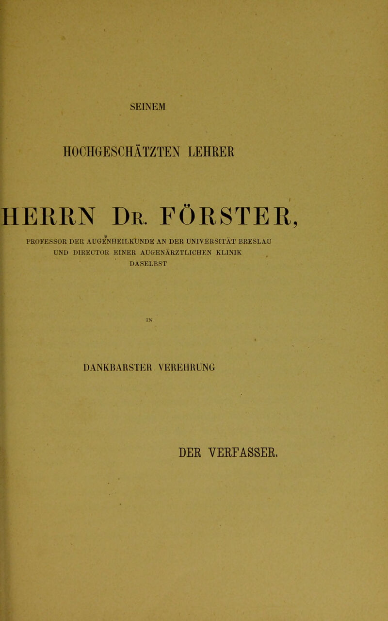 SEINEM HOCHGESCHÄTZTEN LEHRER HERRN Dr. FÖRSTER, PROFESSOR DER AUGENHEILKUNDE AN DER UNIVERSITÄT BRESLAU UND DIRECTOR EINER AUGENÄRZTLICHEN KLINIK DASELBST IN DANKBARSTER VEREHRUNG DER VERFASSER.