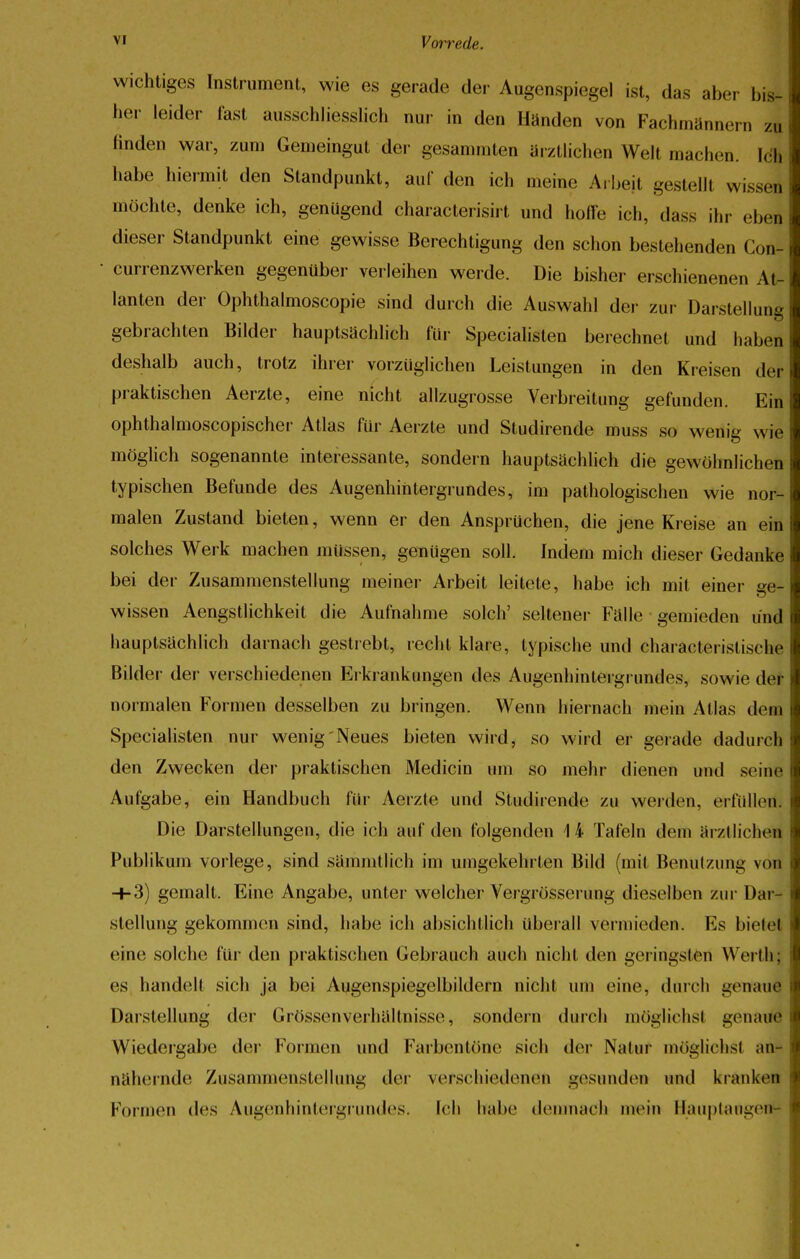 wichtiges Instrument, wie es gerade der Augenspiegel ist, das aber bis- her leider fast ausschliesslich nur in den Händen von Fachmännern zu finden war, zum Gemeingut der gesammten ärztlichen Welt machen. Ich habe hiermit den Standpunkt, auf den ich meine Arbeit gestellt wisse] möchte, denke ich, genügend characterisirt und hoffe ich, dass ihr eben dieser Standpunkt eine gewisse Berechtigung den schon bestehenden CoJ currenzwerken gegenüber verleihen werde. Die bisher erschienenen At- lanten der Ophthalmoscopie sind durch die Auswahl der zur Darstellung gebrachten Bilder hauptsächlich für Specialisten berechnet und hal.cn deshalb auch, trotz ihrer vorzüglichen Leistungen in den Kreisen der praktischen Aerzte, eine nicht allzugrosse Verbreitung gefunden. Ein ophthalmoscopischer Atlas für Aerzte und Studirende muss so wenig wie möglich sogenannte interessante, sondern hauptsächlich die gewöhnlichen typischen Befunde des Augenhintergrundes, im pathologischen wie nor- malen Zustand bieten, wenn er den Ansprüchen, die jene Kreise an ein solches Werk machen müssen, genügen soll. Indem mich dieser Gedanke bei der Zusammenstellung meiner Arbeit leitete, habe ich mit einer ge- wissen Aengstlichkeit die Aufnahme solch' seltener Fälle gemieden und hauptsächlich darnach gestiebt, recht klare, typische und charactei istische Bilder der verschiedenen Erkrankungen des Augenhintergrundes, sowie der normalen Formen desselben zu bringen. Wenn hiernach mein Atlas (lein Specialisten nur wenig Neues bieten wird, so wird er gerade dadurch den Zwecken der praktischen Medicin um so mehr dienen und seine Aufgabe, ein Handbuch für Aerzte und Studirende zu werden, erfüllen. Die Darstellungen, die ich auf den folgenden 14 Tafeln dem ärztlichen Publikum vorlege, sind sammtlich im umgekehrten Bild (mit Benutzung von ■+■3) gemalt. Eine Angabe, unter welcher Vergrösserung dieselben zur Dar- stellung gekommen sind, habe ich absichtlich überall vermieden. Es bietet eine solche für den praktischen Gebrauch auch nicht den geringsten Werth; es handelt sich ja bei Augenspiegelbildern nicht um eine, durch genaue Darstellung der Grössenverhältnisse, sondern durch möglichsl genaue Wiedergabe der Formen und Farbentöne sich der Natur möglichst an- nähernde Zusammenstelluni; der verschiedenen gesunden und kranken Formen des Augenhintergrundes. Ich habe demnach mein Hauptaiigen1-