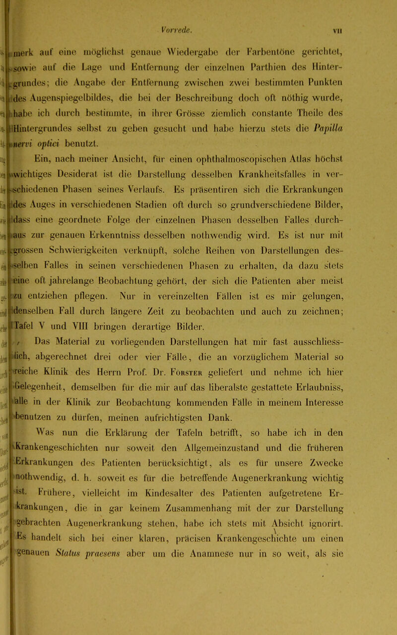 merk auf eine möglichst genaue Wiedergabe der Farbentöne gerichtet, «ILsowie auf die Lage und Entfernung der einzelnen Parthien des Hinter- iijLgrundes; die Angabe der Entfernung zwischen zwei bestimmten Punkten des Augenspiegelbildes, die bei der Beschreibung doch oft nöthig wurde, nmhabe ich durch bestimmte, in ihrer Grösse ziemlich constante Theile des vi Hintergrundes selbst zu geben gesucht und habe hierzu stets die Papilla \[-*nervi optici benutzt. inj Ein, nach meiner Ansicht, für einen ophthalmoscopischen Atlas höchst ^»wichtiges Desiderat ist die Darstellung desselben Krankheitsfalles in ver- i(j^sehiedenen Phasen seines Verlaufs. Es präsentiren sich die Erkrankungen .5 Ildes Auges in verschiedenen Stadien oft durch so grundverschiedene Bilder, | dass eine geordnete Folge der einzelnen Phasen desselben Falles durchl- as zur genauen Erkenntniss desselben nothwendig wird. Es ist nur mit grossen Schwierigkeiten verknüpft, solche Reihen von Darstellungen des- elben Falles in seinen verschiedenen Phasen zu erhalten, da dazu stets ine oft jahrelange Beobachtung gehört, der sich die Patienten aber meist .['zu entziehen pflegen. Nur in vereinzelten Fallen ist es mir gelungen, enselben Fall durch längere Zeit zu beobachten und auch zu zeichnen; >llt,|FTafel V und VIII bringen derartige Bilder. Das Material zu vorliegenden Darstellungen hat mir fast ausschliess- ich, abgerechnet drei oder vier Falle, die an vorzüglichem Material so reiche Klinik des Herrn Prof. Dr. Förster geliefert und nehme ich hier ielegenheit, demselben für die mir auf das liberalste gestattete Erlaubniss, alle in der Klinik zur Beobachtung kommenden Fälle in meinem Interesse )enutzen zu dürfen, meinen aufrichtigsten Dank. Was nun die Erklärung der Tafeln betrifft, so habe ich in den Krankengeschichten nur soweit den Allgemeinzustand und die früheren Erkrankungen des Patienten berücksichtigt, als es für unsere Zwecke lothvvendig, d. h. soweit es für die betreffende Augenerkrankung wichtig •st. Frühere, vielleicht im Kindesalter des Patienten aufgetretene Er- krankungen, die in gar keinem Zusammenhang mit der zur Darstellung gebrachten Augenerkrankung stehen, habe ich stets mit Absicht ignorirt. Es handelt sich bei einer klaren, präcisen Krankengeschichte um einen genauen Status praesens aber um die Anamnese nur in so weil, als sie