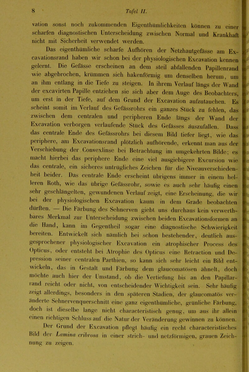 vation sonst noch zukommenden Eigentümlichkeiten können zu einer scharfen diagnostischen Unterscheidung zwischen Normal und Krankhaft nicht mit Sicherheit verwendet werden. Das eigenthümliche scharfe Aufhören der Netzhautgefässe am Ex- cavationsrand haben wir schon bei der physiologischen Excavation kennen gelernt. Die Gefässe erscheinen an dem steil abfallenden Papillenrand wie abgebrochen, krümmen sich hakenförmig um denselben herum, um an ihm entlang in die Tiefe zu steigen. In ihrem Verlauf längs der Wand der excavirten Papille entziehen sie sich aber dem Auge des Beobachters, um erst in der Tiefe, auf dem Grund der Excavation aufzutauchen. Es scheint somit im Verlauf des Gefässrohrs ein ganzes Stück zu fehlen, das zwischen dem centralen und peripheren Ende längs der Wand der Excavation verborgen verlaufende Stück des Gelasses auszufallen. Dass das centrale Ende des Gefässrohrs bei diesem Bild tiefer liegt, wie das periphere, am Excavationsrand plötzlich aufhörende, erkennt man aus der Verschiebung der Convexlinse bei Betrachtung im umgekehrten Bilde; es macht hierbei das periphere Ende eine viel ausgiebigere Excursion wie das centrale, ein sicheres untrügliches Zeichen für die Niveauverschieden- heit beider. Das centrale Ende erscheint übrigens immer in einem hel- leren Roth, wie das übrige Gefässrohr, sowie es auch sehr häufig einen sehr geschlängelten, gewundenen Verlauf zeigt, eine Erscheinung, die wir bei der physiologischen Excavation kaum in dem Grade beobachten dürften. — Die Färbung des Sehnerven giebt uns durchaus kein verwerth- bares Merkmal zur Unterscheidung zwischen beiden Excavationsformen an die Hand, kann im Gegentheil sogar eine diagnostische Schwierigkeit bereiten. Entwickelt sich nämlich bei schon bestehender, deutlich aus- gesprochener physiologischer Excavation ein atrophischer Process des Opticus, oder entsteht bei Atrophie des Opticus eine Hetraction und De- pression seiner centralen Parthien, so kann sich sehr leicht ein Bild ent- wickeln, das in Gestalt und Färbung dem glaueomalösen ähnelt, doch möchte auch hier der Umstand, ob die Vertiefung bis an den Papillar- rand reicht oder nicht, von entscheidender Wichtigkeit sein. Sehr häufig zeigt allerdings, besonders in den späteren Stadien, der glaueomatös ver- änderte Sehnervenquerschnitt eine ganz eigenthümliche, grünliche Färbung, doch ist dieselbe lange nicht charaeteristisch genug, um aus ihr allein einen richtigen Schluss auf die Natur der Veränderung gewinnen zu können. Der Grund der Excavation pflegt häufig ein recht characteristisches Bild der Lamina cribrosa in einer strich- und nelzlöi iiiigen, grauen Zeich- nung zu zeigen.