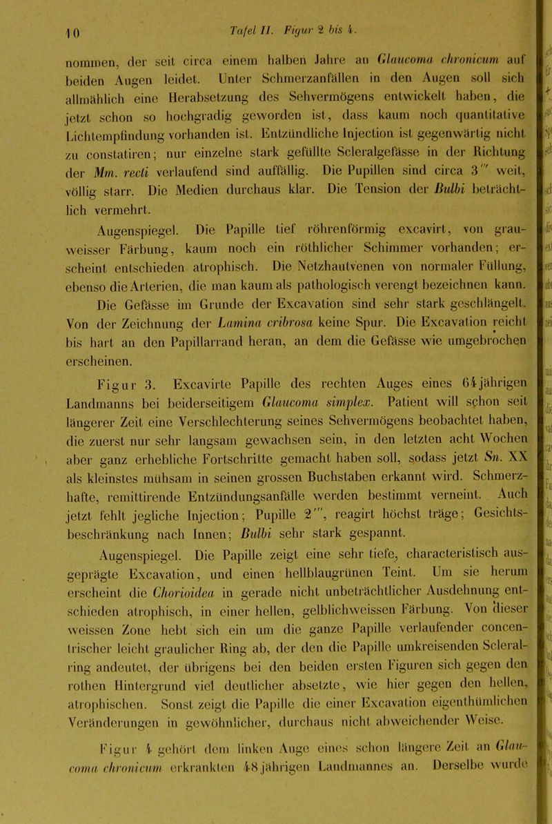 nommen, der seit circa einem halben Jahre an Glaneoma chronicum auf beiden Augen leidet. Unter Schmcrzanfallen in den Augen soll sich allmählich eine Herabsetzung des Sehvermögens entwickelt haben, die jetzt schon so hochgradig geworden ist, dass kaum noch quantitative Lichtempfindung vorhanden ist. Entzündliche Injection ist gegenwärtig nicht zu constatiren; nur einzelne stark gefüllte Scleralgel'ässe in der Richtung der Mm. recli verlaufend sind auffällig. Die Pupillen sind circa 3' weit, völlig starr. Die Medien durchaus klar. Die Tension der ßulbi beträcht- lich vermehrt. Augenspiegel. Die Papille tief röhrenförmig excavirt, von grau- weisser Färbung, kaum noch ein röthlicher Schimmer vorhanden; er- scheint entschieden atrophisch. Die Netzhautvenen von normaler Füllung, ebenso die Arterien, die man kaum als pathologisch verengt bezeichnen kann. Die Gefässe im Grunde der Excavation sind sehr stark geschlängelt, Von der Zeichnung der Lamina cribrosa keine Spur. Die Excavation reicht bis hart an den Papillarrand heran, an dem die Gefässe wie umgebrochen erscheinen. Figur 3. Excavirte Papille des rechten Auges eines 64jährigen Landmanns bei beiderseitigem Glaucoma simplex. Patient will schon seit längerer Zeit eine Verschlechterung seines Sehvermögens beobachtet haben, die zuerst nur sehr langsam gewachsen sein, in den letzten acht Wochen aber ganz erhebliche Fortschritte gemacht haben soll, sodass jetzt Sn. XX als kleinstes mühsam in seinen grossen Buchstaben erkannt wird. Schmerz- hafte, remittirende Entzündungsanfälle werden bestimmt verneint. Auch jetzt fehlt jegliche Injection; Pupille %\ reagirt höchst träge; Gesichts- beschränkung nach Innen; Bulbi sehr stark gespannt. Augenspiegel. Die Papille zeigt eine sehr tiefe, characteristisch aus- geprägte Excavation, und einen hellblaugrünen Teint. Um sie herum erscheint die Chorioidea in gerade nicht unbeträchtlicher Ausdehnung ent- schieden atrophisch, in einer hellen, gelblichweissen Färbung. Von Hieser weissen Zone hebt sich ein um die ganze Papille verlaufender concen- trischer leicht graulicher Ring ab, der den die Papille umkreisenden Scleral- ring andeutet, der übrigens bei den beiden ersten Figuren sich gegen den rothen Hintergrund viel deutlicher absetzte, wie hier gegen den hellen, atrophischen. Sonst zeigt die Papille die einer Excavation eigentümlichen Veränderungen in gewöhnlicher, durchaus nicht abweichender Weise. Figur i gehört dem linken Auge eines schon längere Zeit an Glau- coma chroniewm erkrankten iSjährigen Lamlmannes an. Derselbe wurde