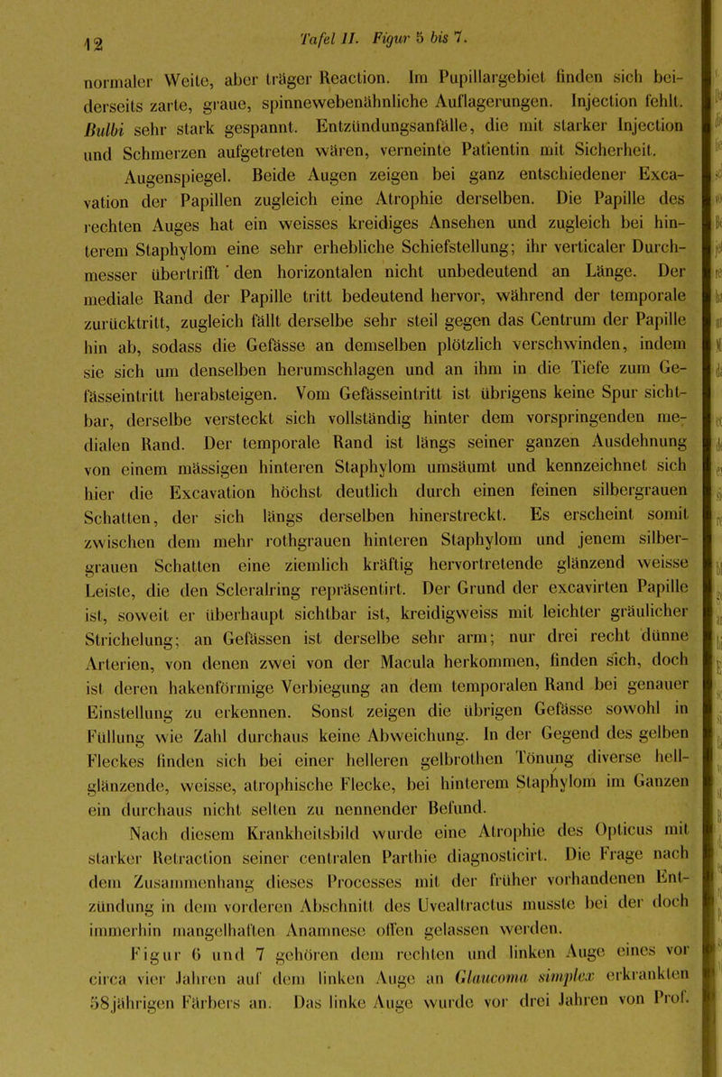 normaler Weite, aber träger Reaction. Im Pupillargebiet finden sich bei- derseits zarte, graue, spinnewebenähnliche Auflagerungen. Injection fehlt. ßulbi sehr stark gespannt. Entzündungsanfälle, die mit starker Injection und Schmerzen aufgetreten wären, verneinte Patientin mit Sicherheit- Augenspiegel. Beide Augen zeigen bei ganz entschiedener Exca- vation der Papillen zugleich eine Atrophie derselben. Die Papille des rechten Auges hat ein weisses kreidiges Ansehen und zugleich bei hin- terem Slaphylom eine sehr erhebliche Schiefstellung; ihr verticaler Durch- messer übertrifft' den horizontalen nicht unbedeutend an Länge. Der mediale Rand der Papille tritt bedeutend hervor, während der temporale zurücktritt, zugleich fällt derselbe sehr steil gegen das Gentium der Papille hin ab, sodass die Gefässe an demselben plötzlich verschwinden, indem sie sich um denselben herumschlagen und an ihm in die Tiefe zum Ge- fässeintritt herabsteigen. Vom Gefässeintritt ist übrigens keine Spur sicht- bar, derselbe versteckt sich vollständig hinter dem vorspringenden me- dialen Rand. Der temporale Rand ist längs seiner ganzen Ausdehnung von einem mässigen hinteren Staphylom umsäumt und kennzeichnet sich hier die Excavation höchst deutlich durch einen feinen silbergrauen Schatten, der sich längs derselben hinerstreckt. Es erscheint somit zwischen dem mehr rothgrauen hinteren Staphylom und jenem silber- grauen Schatten eine ziemlich kräftig hervortretende glänzend weisse Leiste, die den Scleralring repräsentirt. Der Grund der excavirten Papille ist, soweit er überhaupt sichtbar ist, kreidigweiss mit leichter gräulicher Strichelung; an Gefässen ist derselbe sehr arm; nur drei recht dünne Arterien, von denen zwei von der Macula herkommen, finden sich, doch ist deren hakenförmige Verbiegung an dem temporalen Rand bei genauer Einstellung zu erkennen. Sonst zeigen die übrigen Gefässe sowohl in Füllung wie Zahl durchaus keine Abweichung. In der Gegend des gelben Fleckes finden sich bei einer helleren gelbrolhen Tönung diverse hell- glänzende, weisse, atrophische Flecke, bei hinterem Slaphylom im Ganzen ein durchaus nicht selten zu nennender Befund. Nach diesem Krankheitsbild wurde eine Atrophie des Opticus mit starker Retraction seiner centralen Pari hie diagnosticirt. Die Frage nach dem Zusammenhang dieses Processes mit der früher vorhandenen Ent- zündung in dem vorderen Abschnitt des Uvealtractus musste bei der doch immerhin mangelhaften Anamnese ollen gelassen werden. Figur 6 und 7 gehören dem rechten und linken Auge eines vor circa vier Jahren auf dein linken Auge an Glaucoma simpler erkrankten 58jährigen Färbers an. Das linke Auge wurde vor drei Jahren von Prof,