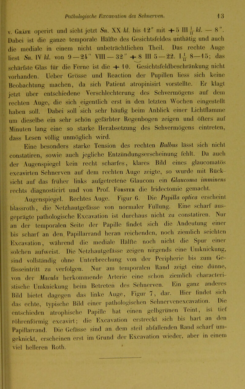 v. Gräfe operirt und sieht jetzt Sn. W kl, bis 12 mit -1-5 III ^kl. — 8. Dabei ist die ganze temporale Hälfte des Gesichtsfeldes unthätig und auch die mediale in einem nicht unbeträchtlichen Theil. Das rechte Auge liest Sn. IV M. von 9 — 24 VIII — 32 -h_8 III 5 — 22. l± 8—15; das schärfete Glas für die Feme ist die -+-10. Gesichtsfeldbeschränkung nicht vorhanden. Ueber Grösse und Reaction der Pupillen Hess sich keine Beobachtung machen, da sich Patient atropinisirt vorstellte. Er klagt jetzl über entschiedene Verschlechterung des Sehvermögens auf dem rechten Auge, die sich eigentlich erst in den letzten Wochen eingestellt, haben soll. Dabei soll sich sehr häufig beim Anblick einer Lichtflannne um dieselbe ein sehr schön gefärbter Regenbogen zeigen und öfters auf Minuten lang eine so starke Herabsetzung des Sehvermögens eintreten, dass Lesen völlig unmöglich wird. Eine besonders starke Tension des rechten Bulbus lässt sich nicht constatiren, sowie auch jegliche Entzündungserscheinung fehlt. Da auch der Augenspiegel kein recht scharfes, klares Bild eines glaucomätös excavirten Sehnerven auf dem rechten Auge zeigte, so wurde mit Rück- sicht auf das früher links aufgetretene Glaucom ein Glaucoma imminens rechts diagnosticirt und von Prof. Förster die Iridectomie gemacht, Augenspiegel. Rechtes Auge. Figur 6. Die Papilla optica erscheint blassroth, die Netzhautgefässe von normaler Füllung. Eine scharf aus- geprägte pathologische Excavation ist durchaus nicht zu constatiren. Nur an der temporalen Seite der Papille findet sich die Andeutung einer bis scharf an den Papillarrand heran reichenden, noch ziemlich seichten Excavation, wahrend die mediale Hälfte noch nicht die Spur eine, solchen aufweist. Die Netzhautgefässe zeigen nirgends eine ümknickung, sind vollständig ohne Unterbrechung von der Peripherie bis zum Ge- Eässeintritt zu verfolgen. Nur am temporalen Rand zeigt eine dünne, von der Macula herkommende Arterie eine schon ziemlich characteri- stische ümknickung beim Betreten des Selmerven. Ein ganz anderes Bild bietet dagegen das linke Auge, Figur 7, dar. Hier lindel sich das echte, typische Bild einer pathologischen Sehnervenexcavation. Die entschieden atrophische Papille hat einen gelbgrünen Teint, ist tief röhrenförmig excavirt; «Ii«' Excavation erstreckt sich bis hart an den Papillarrand. Die Gefässe sind an dem steil abfallenden Rand scharf um- geknickt, erscheinen erst im Grund der Excavation wieder, aber in einem viel helleren Roth.