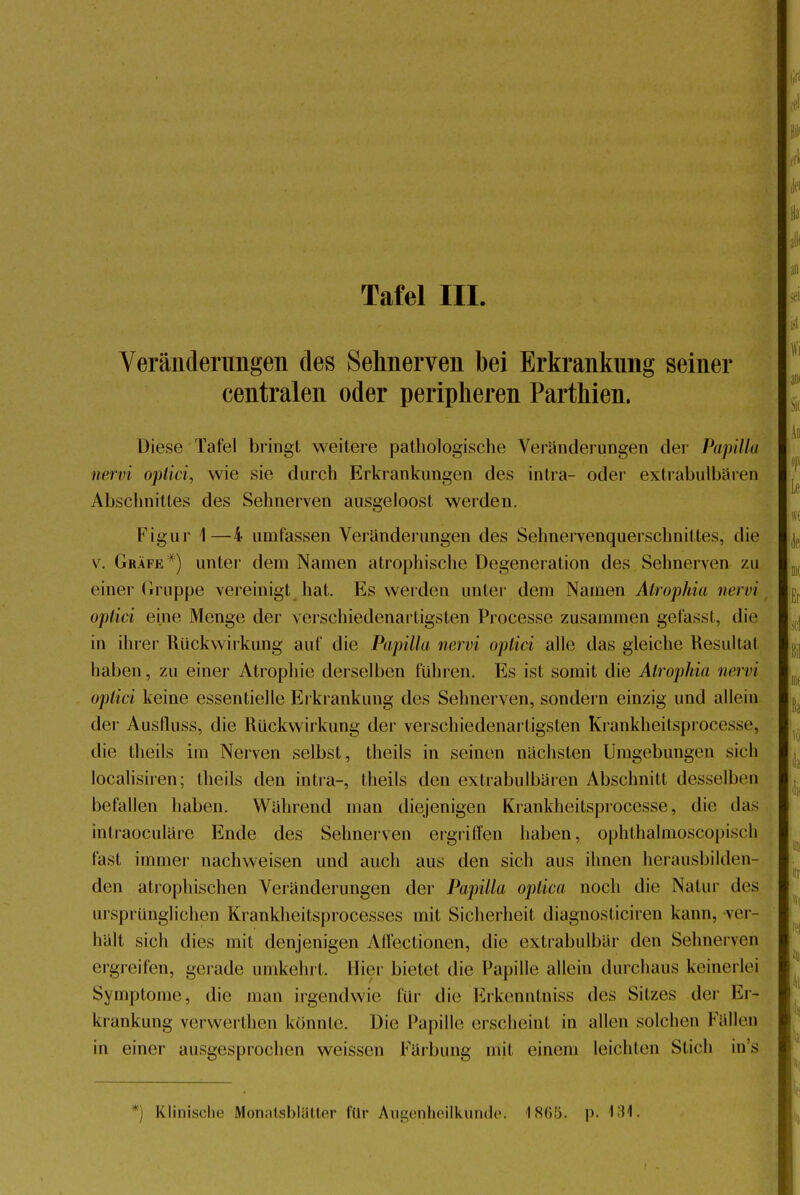 Tafel III Veränderungen des Sehnerven bei Erkrankung seiner centralen oder peripheren Parthien. Diese Tafel bringt weitere pathologische Veränderungen der Papilla nervi optici, wie sie durch Erkrankungen des intra- oder extrabul'bären Abschnittes des Sehnerven ausgeloost werden. Figur 1—4 umfassen Veränderungen des Sehnervenquerschnittes, die v. Gräfe#) unter dem Namen atrophische Degeneration des Sehnerven zu einer Gruppe vereinigt hat. Es werden unter dem Namen Atrophia nervi optici eine Menge der verschiedenartigsten Processe zusammen gefasst, die in ihrer Rückwirkung auf die Papilla nervi optici alle das gleiche Resultat haben, zu einer Atrophie derselben führen. Es ist somit die Atrophia nervi optici keine essentielle Erkrankung des Sehnerven, sondern einzig und allein der Ausfluss, die Rückwirkung der verschiedenartigsten Krankheitsprocesse, die theils im Nerven selbst, theils in seinen nächsten Umgebungen sich localisiren; theils den intra-, theils den extrabulbären Abschnitt desselben befallen haben. Wahrend man diejenigen Krankheitsprocesse, die das intraoculäre Ende des Sehnerven ergriffen haben, ophthalmoskopisch fast immer nachweisen und auch aus den sich aus ihnen herausbilden- den atrophischen Veränderungen der Papilla optica noch die Natur des ursprünglichen Krankheitsprocesses mit Sicherheil diagnosticiren kann, ver- hält sich dies mit denjenigen Affectionen, die extrabulbär den Sehnerven ergreifen, gerade umkehrt. Hier bietet die Papille allein durchaus keinerlei Symptome, die man irgendwie für die Erkenntniss des Sitzes der Er- krankung verwerthen könnte. Die Papille erschein! in allen solchen fallen in einer ausgesprochen weissen Färbung mit einem leichten Stich ins *) Klinische Monatsblätter für Augenheilkunde. is(;.rj. p. 134.