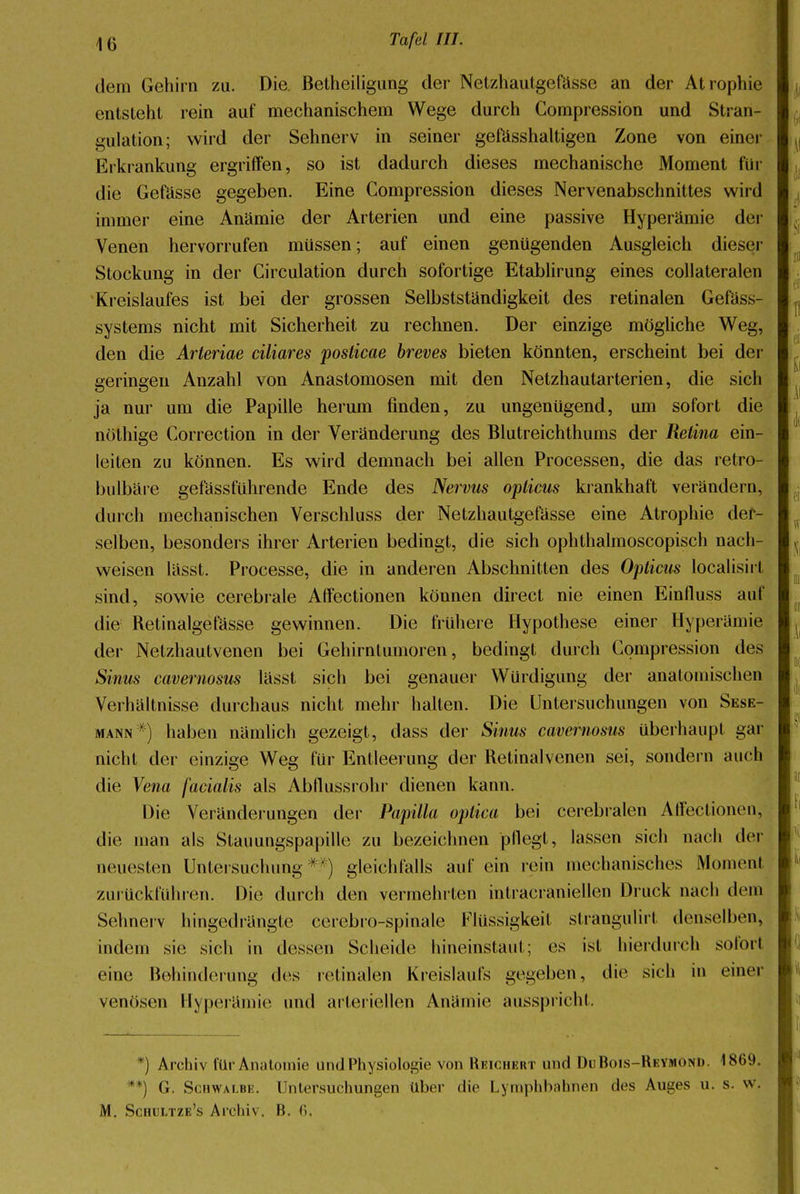 dem Gehirn zu. Die Betheiligung der Netzhautgefässe an der Atrophie entsteht rein auf mechanischem Wege durch Compression und Stran- gulation; wird der Sehnerv in seiner gefässhaltigen Zone von einer Erkrankung ergriffen, so ist dadurch dieses mechanische Moment für die Gefässe gegeben. Eine Compression dieses Nervenabschnittes wird immer eine Anämie der Arterien und eine passive Hyperämie der Venen hervorrufen müssen; auf einen genügenden Ausgleich dieser Stockung in der Circulation durch sofortige Etablirung eines collateralen Kreislaufes ist bei der grossen Selbstständigkeit des retinalen Gefäss- systems nicht mit Sicherheit zu rechnen. Der einzige mögliche Weg, den die Arteriae ciliares posticae breves bieten könnten, erscheint bei der geringen Anzahl von Anastomosen mit den Netzhautarterien, die sich ja nur um die Papille herum finden, zu ungenügend, um sofort die nöthige Correction in der Veränderung des Blutreichthums der Retina ein- leiten zu können. Es wird demnach bei allen Processen, die das retro- bulbäre gefässführende Ende des Nervus opticus krankhaft verändern, durch mechanischen Verschluss der Netzhautgefässe eine Atrophie der- selben, besonders ihrer Arterien bedingt, die sich ophthalmoscopisch nach- weisen lässt. Processe, die in anderen Abschnitten des Opticus localisirl sind, sowie cerebrale Affectionen können direct nie einen Einfluss auf die Retinalgefässe gewinnen. Die frühere Hypothese einer Hyperämie der Netzhautvenen bei Gehirntumoren, bedingt durch Compression des Sinus cavernosus lässt sich bei genauer Würdigung der anatomischen Verhältnisse durchaus nicht mehr halten. Die Untersuchungen von Sesk- mann *) haben nämlich gezeigt, dass der Sinus cavernosus überhaupt gar nicht der einzige Weg für Entleerung der Retinalvenen sei, sondern auch die Vena facialis als Abflussrohr dienen kann. Die Veränderungen der Papilla optica bei cerebralen Affectionen, die man als Stauungspapille zu bezeichnen pflegt, lassen sich nach der neuesten Untersuchung * ) gleichfalls auf ein rein mechanisches Momeni zurückführen. Die durch den vermein ten intracraniellen Druck nach dem Sehnerv hingedrängte cerebro-spinale Flüssigkeil strangulirt denselben, indem sie sich in dessen Scheide hineinstaut; es ist hierdurch sofort eine Behinderung des retinalen Kreislaufs gegeben, die sich in einer venösen Hyperämie und arteriellen Anämie ausspricht. *) Archiv für Anatomie und Physiologie von Reichert und DuRois-Reymond. 1869. ■ , G. Schwalbe. Untersuchungen über die Lymphbahnen des Auges u. s. w. M. Schl'ltze's Archiv. B. 6.