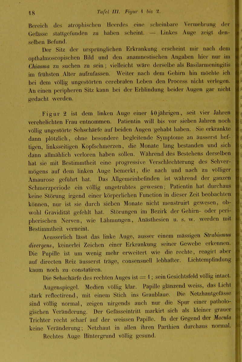 Bereich des atrophischen Heerdes eine scheinbare Vermehrung der Getasse stattgefunden zu haben scheint. — Linkes Auge zeig! den- selben Befund. Der Sitz der ursprünglichen Erkrankung erscheint mir nach dem opthalmoscopischen Bild und den anamnestischen Angaben hier nur im Chiasma zu suchen zu sein; vielleicht wäre derselbe als BasilarmeningiIis im frühsten Alter aufzufassen. Weiter nach dem Gehirn hin möchte ich bei dem völlig ungestörten cerebralen Leben den Process nicht verlegen. An einen peripheren Sitz kann bei der Erblindung beider Augen gar nicht gedacht werden. Figur 2 ist dem linken Auge einer 40jährigen, seit vier Jahren verehelichten Frau entnommen. Patientin will bis vor sieben Jahren noch völlig ungestörte Sehschärfe auf beiden Augen gehabt haben. Sie erkrankte dann plötzlich, ohne besondere begleitende Symptome an äusserst hef- tigen, linksseitigen Kopfschmerzen, die Monate lang bestanden und sich dann allmählich verloren haben sollen. Während des Bestehens derselben hat sie mit Bestimmtheit eine progressive Verschlechterung des Sehver- mögens auf dem linken Auge bemerkt, die nach und nach zu völliger Amaurose geführt hat. Das Allgemeinbefinden ist während der ganzen Schmerzperiode ein völlig ungetrübtes gewesen; Patientin hat durchaus keine Störung irgend einer körperlichen Function in dieser Zeit beobachten können, nur ist sie durch sieben Monate nicht menstruirt gewesen, ob- wohl Gravidität gefehlt hat. Störungen im Bezirk der Gehirn- oder peri- pherischen Nerven, wie Lähmungen, Anästhesien u. s. w. werden mit Bestimmtheit verneint. Aeusserlich lässt das linke Auge, ausser einem massigen Strabismus divergens, keinerlei Zeichen einer Erkrankung seiner Gewebe erkennen. Die Pupille ist um wenig mehr erweitert wie die rechte, reagirt aber auf directen Reiz äusserst träge, consensuell lebhafter. Lichtempfindung kaum noch zu constatiren. Die Sehschärfe des rechten Auges ist = 1; sein Gesichtsfeld völlig intact. Augenspiegel. Medien völlig klar. Papille glänzend weiss, das Licht stark reflectirend, mit einem Stich ins Graublaue. Die Netzhfttttgefasse sind völlig normal, zeigen nirgends auch nur die Spur einer patholo- gischen Veränderung. Der Gefässeintritt markirt sich als kleiner grauer Trichter recht scharf auf der weissen Papille. In der Gegend der Manila keine Veränderung; Netzhaut in allen ihren Parthien durchaus normal. Rechtes Auge Hintergrund völlig gesund.