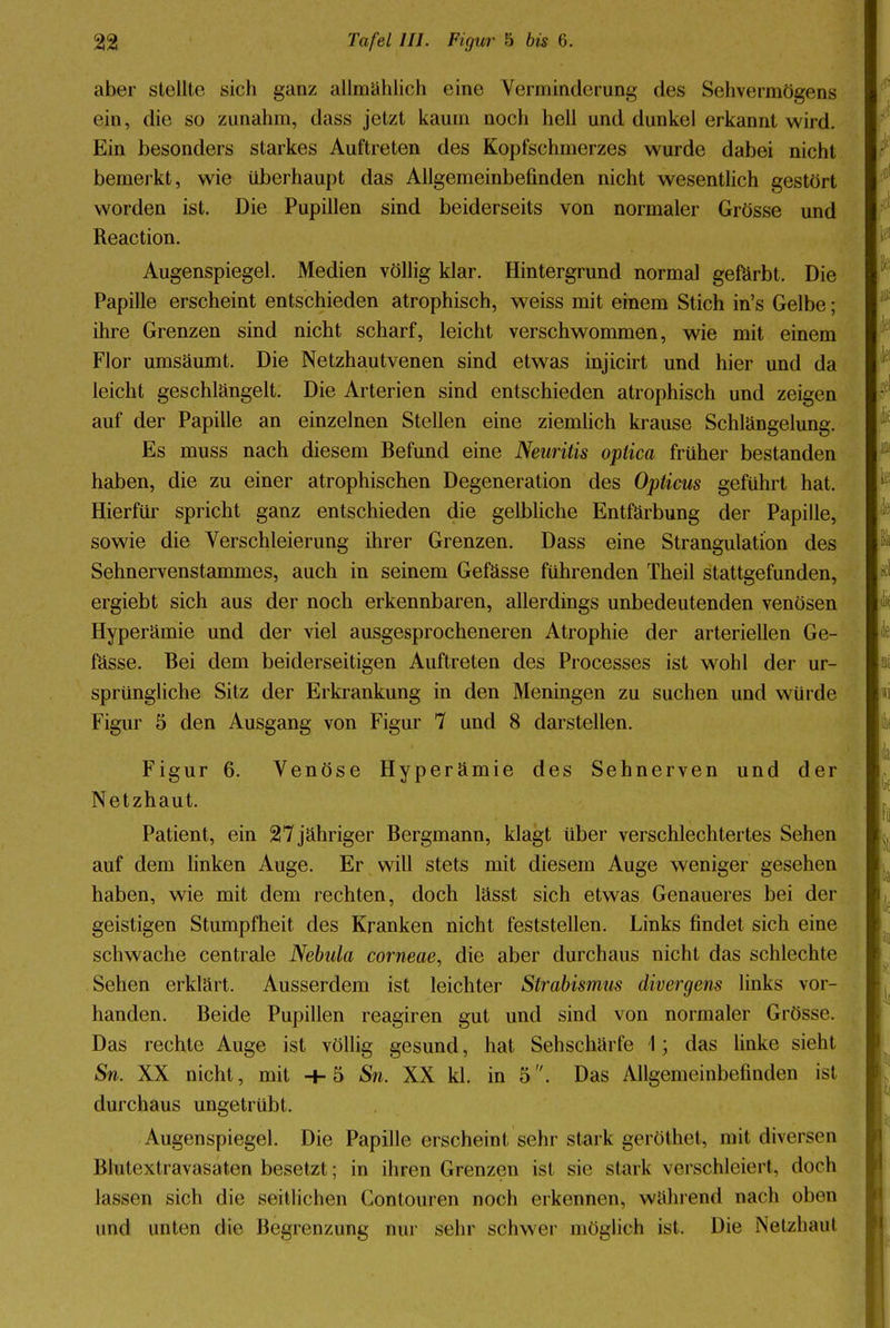 aber stellte sich ganz allmählich eine Verminderung des Sehvermögens ein, die so zunahm, dass jetzt kaum noch hell und dunkel erkannt wird. Ein besonders starkes Auftreten des Kopfschmerzes wurde dabei nicht bemerkt, wie überhaupt das Allgemeinbefinden nicht wesentlich gestört worden ist. Die Pupillen sind beiderseits von normaler Grösse und Reaction. Augenspiegel. Medien völlig klar. Hintergrund normal gefärbt. Die Papille erscheint entschieden atrophisch, weiss mit einem Stich in's Gelbe; ihre Grenzen sind nicht scharf, leicht verschwommen, wie mit einem Flor umsäumt. Die Netzhautvenen sind etwas injicirt und hier und da leicht geschlängelt. Die Arterien sind entschieden atrophisch und zeigen auf der Papille an einzelnen Stellen eine ziemlich krause Schlängelung. Es muss nach diesem Befund eine Neuritis optica früher bestanden haben, die zu einer atrophischen Degeneration des Opticus geführt hat. Hierfür spricht ganz entschieden die gelbliche Entfärbung der Papille, sowie die Verschleierung ihrer Grenzen. Dass eine Strangulation des Sehnervenstammes, auch in seinem Gefässe führenden Theil stattgefunden, ergiebt sich aus der noch erkennbaren, allerdings unbedeutenden venösen Hyperämie und der viel ausgesprocheneren Atrophie der arteriellen Ge- fässe. Bei dem beiderseitigen Auftreten des Processes ist wohl der ur- sprüngliche Sitz der Erkrankung in den Meningen zu suchen und würde Figur 5 den Ausgang von Figur 7 und 8 darstellen. Figur 6. Venöse Hyperämie des Sehnerven und der Netzhaut. Patient, ein 27 jähriger Bergmann, klagt über verschlechtertes Sehen auf dem linken Auge. Er will stets mit diesem Auge weniger gesehen haben, wie mit dem rechten, doch lässt sich etwas Genaueres bei der geistigen Stumpfheit des Kranken nicht feststellen. Links findet sich eine schwache centrale Nebula corneae, die aber durchaus nicht das schlechte Sehen erklärt. Ausserdem ist leichter Strabismus divergens links vor- handen. Beide Pupillen reagiren gut und sind von normaler Grösse. Das rechte Auge ist völlig gesund, hat Sehschärfe \; das linke sieht Sn. XX nicht, mit 4-5 Sn. XX kl. in 5. Das Allgemeinbefinden ist durchaus ungetrübt. Augenspiegel. Die Papille erscheint sehr stark geröthet, mit diversen Blutextravasaten besetzt; in ihren Grenzen ist sie stark verschleiert, doch lassen sich die seitlichen Contouren noch erkennen, während nach oben und unten die Begrenzung nur sehr schwer möglich ist. Die Netzhaut