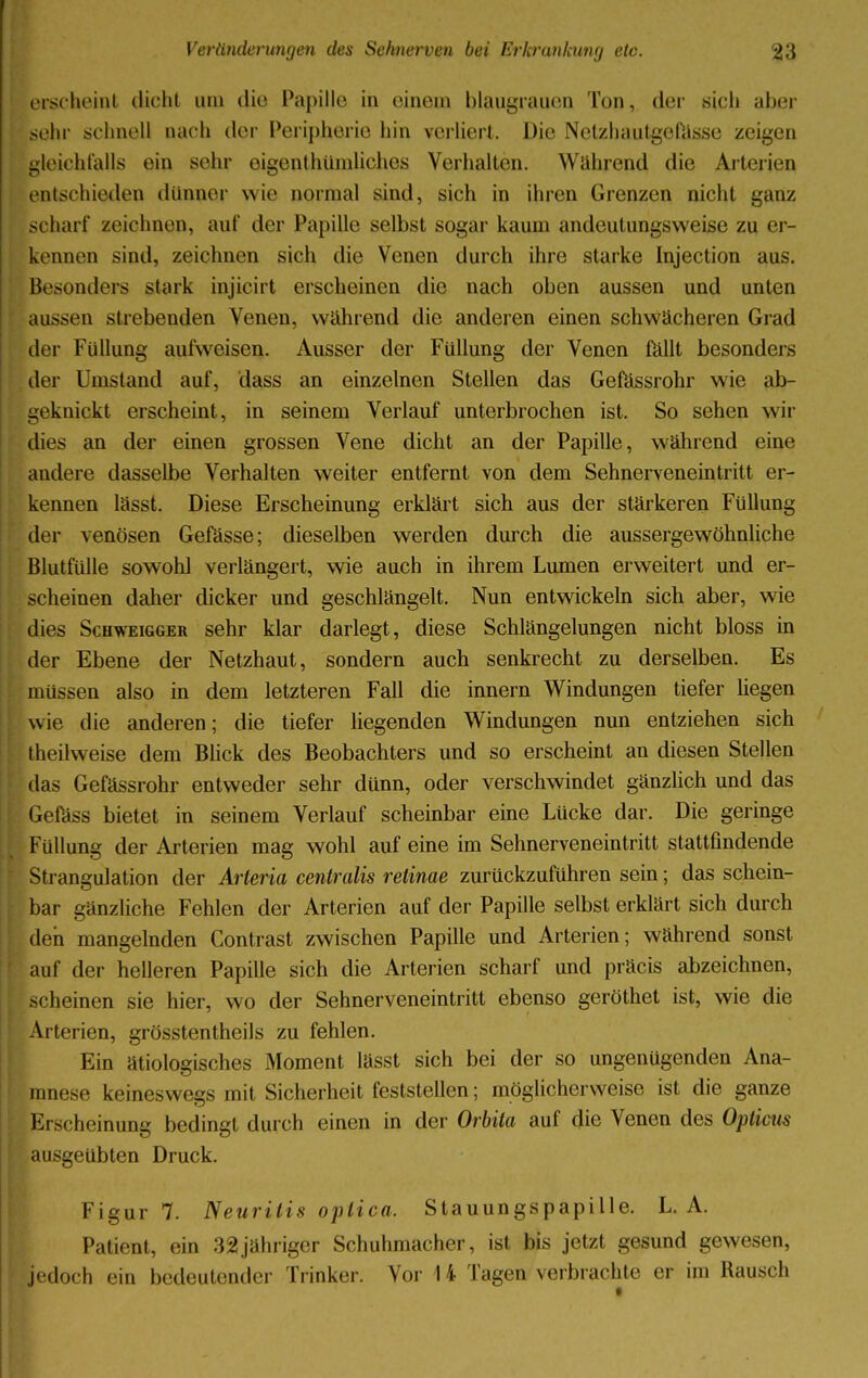 ei scheint dicht um die Papille in einem blaugrauen Ton, der sich aber sehr schnell nach der Peripherie hin verliert. Die Netzhautgefüsse zeigen gleichfalls ein sehr eigentümliches Verhalten. Während die Arterien entschieden dünner wie normal sind, sich in ihren Grenzen nicht ganz scharf zeichnen, auf der Papille selbst sogar kaum andeutungsweiße zu er- kennen sind, zeichnen sich die Venen durch ihre starke Injection aus. Besonders stark injicirt erscheinen die nach oben aussen und unten aussen strebenden Venen, während die anderen einen schwächeren Grad der Füllung aufweisen. Ausser der Füllung der Venen fällt besonders der Umstand auf, dass an einzelnen Stellen das Gefässrohr wie ab- geknickt erscheint, in seinem Verlauf unterbrochen ist. So sehen wir dies an der einen grossen Vene dicht an der Papille, während eine andere dasselbe Verhalten weiter entfernt von dem Sehnerveneintritt er- kennen lässt. Diese Erscheinung erklärt sich aus der stärkeren Füllung der venösen Gefässe; dieselben werden durch die aussergewöhnliche Blutfülle sowohl verlängert, wie auch in ihrem Lumen erweitert und er- scheinen daher dicker und geschlängelt. Nun entwickeln sich aber, wie dies Schweigger sehr klar darlegt, diese Schlängelungen nicht bloss in der Ebene der Netzhaut, sondern auch senkrecht zu derselben. Es müssen also in dem letzteren Fall die innern Windungen tiefer hegen wie die anderen; die tiefer liegenden Windungen nun entziehen sich theilweise dem Blick des Beobachters und so erscheint an diesen Stellen das Gefässrohr entweder sehr dünn, oder verschwindet gänzlich und das Gefäss bietet in seinem Verlauf scheinbar eine Lücke dar. Die geringe Füllung der Arterien mag wohl auf eine im Sehnerveneintritt stattfindende Strangulation der Arteria centralis retinae zurückzuführen sein; das schein- bar gänzliche Fehlen der Arterien auf der Papille selbst erklärt sich durch den mangelnden Contrast zwischen Papille und Arterien; während sonst auf der helleren Papille sich die Arterien scharf und präcis abzeichnen, scheinen sie hier, wo der Sehnerveneintritt ebenso geröthet ist, wie die Arterien, grösstentheils zu fehlen. Ein ätiologisches Moment lässt sich bei der so ungenügenden Ana- mnese keineswegs mit Sicherheit feststellen; möglicherweise ist die ganze Erscheinung bedingt durch einen in der Orbita auf die Venen des Opticus ausgeübten Druck. Figur 7. Neuritis optica. Stauungspapille. L. A. Patient, ein 32jähriger Schuhmacher, ist bis jetzt gesund gewesen, Jedoch ein bedeutender Trinker. Vor U Tagen verbrachte er im Rausch
