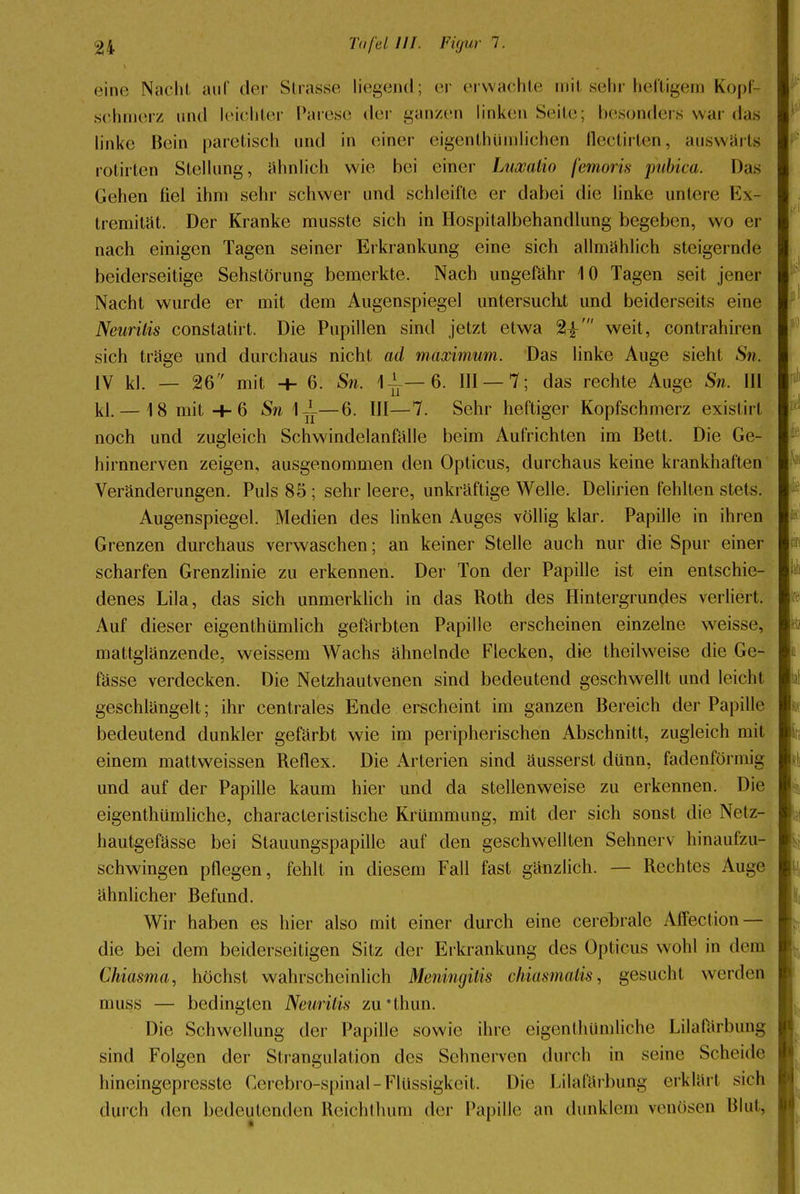 eine Nacht auf der Strasse liegend; er erwachte mit sehr heftigem Kopf- schmerz und leichter Parese der ganzen linken Seile; besonders war das linke Bein paretisch und in einer eigentümlichen flectirten, auswärts rotirten Stellung, ähnlich wie bei einer Luxatio femoris pubica. Das Gehen fiel ihm sehr schwer und schleifte er dabei die linke untere Ex- tremität. Der Kranke musste sich in Hospitalbehandlung begeben, wo er nach einigen Tagen seiner Erkrankung eine sich allmählich steigernde beiderseitige Sehstörung bemerkte. Nach ungefähr 10 Tagen seit jener Nacht wurde er mit dem Augenspiegel untersucht und beiderseits eine Neuritis constatirt. Die Pupillen sind jetzt etwa 2i' weit, contrahiren sich träge und durchaus nicht ad maximum. Das linke Auge sieht Sn. IV kl. — 26 mit -+- 6. Sn. 1-^—6. III —7; das rechte Auge Sn. III kl. — 18 mit+6 Sn 1-^—6. III—7. Sehr heftiger Kopfschmerz exislirl noch und zugleich Schwindelanfälle beim Aufrichten im Bett. Die Ge- hirnnerven zeigen, ausgenommen den Opticus, durchaus keine krankhaften Veränderungen. Puls 85 ; sehr leere, unkräftige Welle. Delirien fehlten stets. Augenspiegel. Medien des linken Auges völlig klar. Papille in ihren Grenzen durchaus verwaschen; an keiner Stelle auch nur die Spur einer scharfen Grenzlinie zu erkennen. Der Ton der Papille ist ein entschie- denes Lila, das sich unmerklich in das Roth des Hintergrundes verliert, Auf dieser eigenthümlich gefärbten Papille erscheinen einzelne weisse, mattglänzende, weissem Wachs ähnelnde Flecken, die theilweise die Ge- lasse verdecken. Die Netzhautvenen sind bedeutend geschwellt und leicht geschlängelt; ihr centrales Ende erscheint im ganzen Bereich der Papille bedeutend dunkler gefärbt wie im peripherischen Abschnitt, zugleich mit einem mattweissen Reflex. Die Arterien sind äusserst dünn, fadenförmig und auf der Papille kaum hier und da stellenweise zu erkennen. Die eigenthümliche, characteristische Krümmung, mit der sich sonst die Nctz- hautgefässe bei Stauungspapille auf den geschwellten Sehnerv hinaufzu- schwingen pflegen, fehlt in diesem Fall fast gänzlich. — Rechtes Auge ähnlicher Befund. Wir haben es hier also mit einer durch eine cerebrale Affection — die bei dem beiderseitigen Sitz der Erkrankung des Opticus wohl in dem Chiasma, höchst wahrscheinlich Meningitis chiasmatis, gesucht werden muss — bedingten Neuritis zu'thun. Die Schwellung der Papille sowie ihre eigenthümliche Lilafärbung sind Folgen der Strangulation des Sehnerven durch in seine Scheide hineingepresste Cerebro-spinal - Flüssigkeit. Die Lilafärbung erklärt sieh durch den bedeutenden Reichthum der Papille an dunklem venösen Blut,