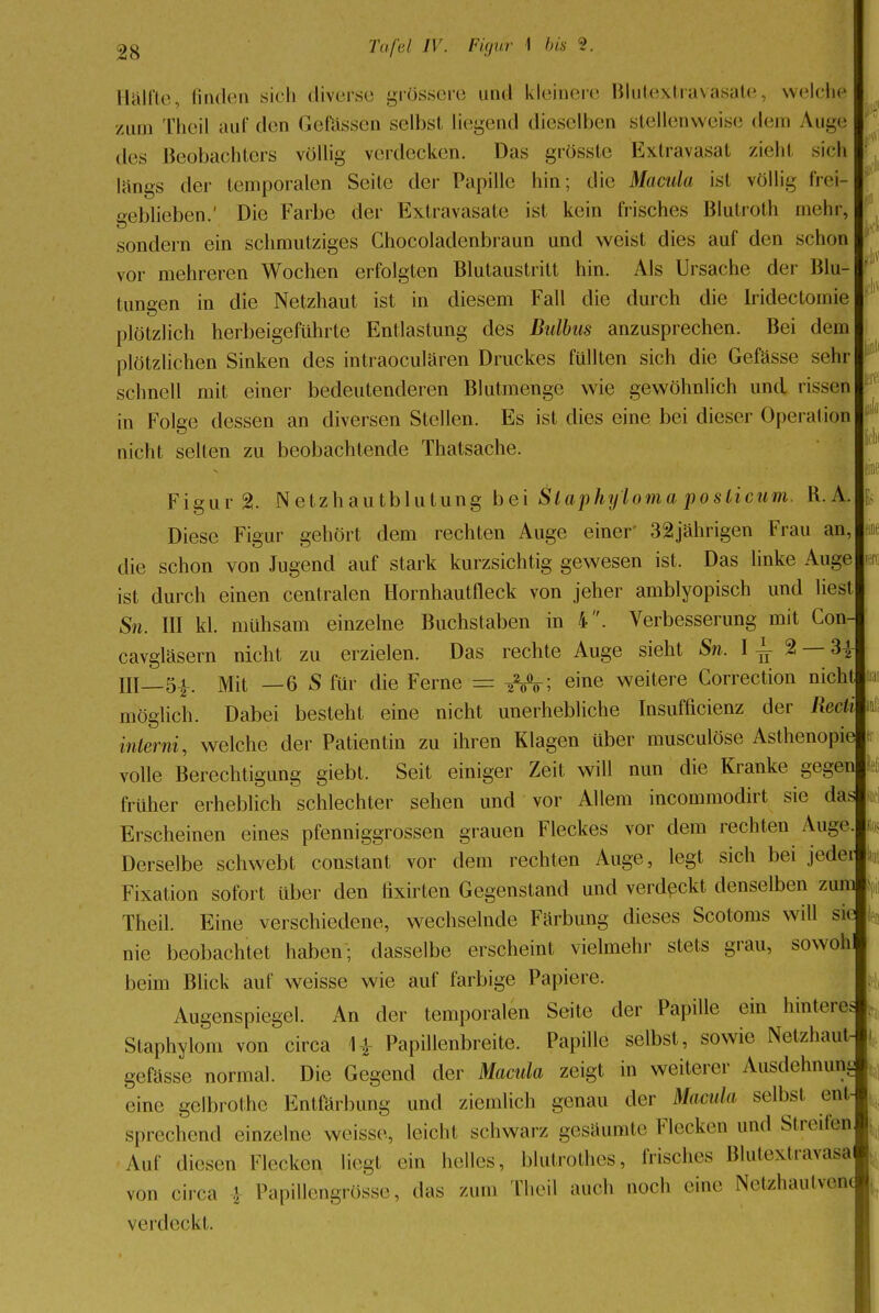 HC Hälfte, linden sich diverse grössere und kleinere Blutextravasate, welche /tun Theil auf* den Gelassen selbst liegend dieselben stellenweise dem Auge des Beobachters völlig verdecken. Das grösste Extravasat zieht sich längs der temporalen Seite der Papille hin; die Macida ist völlig frei- o-eblieben.' Die Farbe der Extravasate ist kein frisches Blutroth mehr, sondern ein schmutziges Chocoladenbraun und weist dies auf den schon vor mehreren Wochen erfolgten Blutaustritt hin. Als Ursache der Blu- tungen in die Netzhaut ist in diesem Fall die durch die Iridectoinie plötzlich herbeigeführte Entlastung des Bulbus anzusprechen. Bei dem plötzlichen Sinken des intraoeulären Druckes füllten sich die Gefässe sehr in Folge dessen an diversen Stellen. Es ist dies eine bei dieser Operation nicht selten zu beobachtende Thatsache. Figur 2. Netzhautblutung bei Slaphyloma poslicum. R. A. Diese Figur gehört dem rechten Auge einer' 32jährigen Frau an, die schon von Jugend auf stark kurzsichtig gewesen ist. Das linke Auge ist durch einen centralen Hornhautfleck von jeher amblyopisch und liest Sn. III kl. mühsam einzelne Buchstaben in 4. Verbesserung mit Con- cavgläsern nicht zu erzielen. Das rechte Auge sieht Sn. I ^ 2 — 3{ III 5^. Mit —6 S für die Ferne = ; eine weitere Correction nicht möglich. Dabei besteht eine nicht unerhebliche Insuffizienz der Reäi Uli interni, welche der Patientin zu ihren Klagen über musculöse Asthenopie volle Berechtigung giebt. Seit einiger Zeit will nun die Kranke gegen früher erheblich schlechter sehen und vor Allem incommodirt sie das Erscheinen eines pfenniggrossen grauen Fleckes vor dem rechten Auge Derselbe schwebt constant vor dem rechten Auge, legt sich bei jeder Fixation sofort über den tixirten Gegenstand und verdeckt denselben zum Theil. Eine verschiedene, wechselnde Färbung dieses Scotoms will sie nie beobachtet haben; dasselbe erscheint vielmehr stets grau, sowoh beim Blick auf weisse wie auf farbige Papiere. Augenspiegel. An der temporalen Seite der Papille ein hinteres Staphylom von circa 1£ Papillenbreite. Papille selbst, sowie Netzhaut gefässe normal. Die Gegend der Macula zeigt in weiterer Ausdehnuni. eine gelbrothe Entfärbung und ziemlich genau der Macula selbst ent- sprechend einzelne weisse, leicht schwarz gesäumte Flecken und Streiten Auf diesen Klecken liegt ein helles, blutrothes, frisches Blutextravase von circa \ PapMengrösse, das /um Theil auch noch eine Netzhautvea« verdeckt. tili