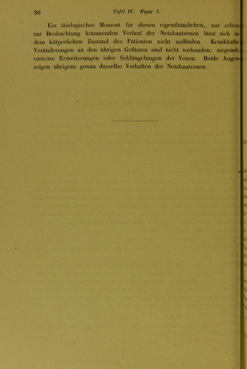 Ein ätiologisches Moment für diesen eigenüiüinlichen, nur selten zur Beobachtung kommenden Verlauf der Netzhautvenen lässt sich in dem körperlichen Zustand des Patienten nicht auffinden. Krankhafte Veränderungen an den übrigen Gefässen sind nicht vorhanden; nirgends varicöse Erweiterungen oder Schlängelungen der Venen. Beide Augen zeigen übrigens genau dasselbe Verhalten der Netzhautvenen.