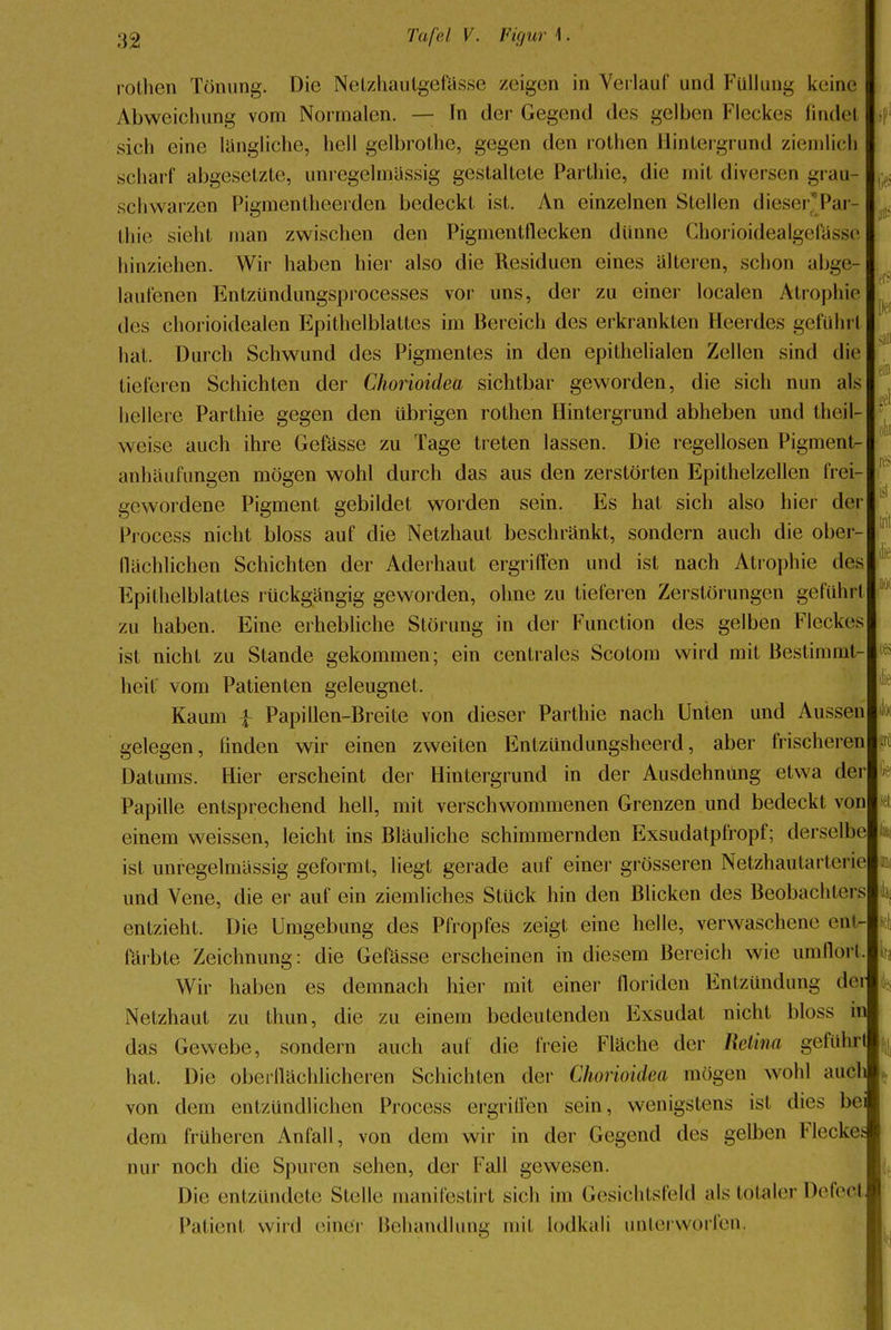 rothen Tönung. Die NetzhauIgelVissc zeigen in Verlauf und Füllung keine Abweichung vom Normalen. — In der Gegend des gelben Fleckes findet sich eine längliche, hell gelbrothe, gegen den rothen Hintergrund ziemlich scharf abgesetzte, unregelmässig gestaltete Parthie, die mit diversen grau- schwarzen Pigmentheerden bedeckt ist. An einzelnen Stellen dieser^Par- thie sieht man zwischen den Pigmentflecken dünne Chorioidealgefässe hinziehen. Wir haben hier also die Residuen eines alteren, schon abge- laufenen Entzündungsprocesses vor uns, der zu einer localen Atrophie des chorioidealen Epithelblattes im Bereich des erkrankten Heerdes geführt hat. Durch Schwund des Pigmentes in den epithelialen Zellen sind die tieferen Schichten der Chorioidea sichtbar geworden, die sich nun als hellere Parthie gegen den übrigen rothen Hintergrund abheben und thcil- weise auch ihre Gefässe zu Tage treten lassen. Die regellosen Pigment- anhäufungen mögen wohl durch das aus den zerstörten Epithelzellen frei- gewordene Pigment gebildet worden sein. Es hat sich also hier der Process nicht bloss auf die Netzhaut beschränkt, sondern auch die ober- flächlichen Schichten der Aderhaut ergriffen und ist nach Atrophie des Epithelblattes rückgängig geworden, ohne zu tieferen Zerstörungen geführt zu haben. Eine erhebliche Störung in der Function des gelben Fleckes ist nicht zu Stande gekommen; ein centrales Scotom wird mit Bestimmt- heit vom Patienten geleugnet. Kaum £ Papillen-Breite von dieser Parthie nach Unten und Aussen gelegen, linden wir einen zweiten Entzündungsheerd, aber frischeren Datums. Hier erscheint der Hintergrund in der Ausdehnung etwa der Papille entsprechend hell, mit verschwommenen Grenzen und bedeckt von einem weissen, leicht ins Bläuliche schimmernden Exsudatpfropf; derselbe ist unregelmässig geformt, liegt gerade auf einer grösseren Netzhautarterie und Vene, die er auf ein ziemliches Stück hin den Blicken des Beobachters entzieht. Die Umgebung des Pfropfes zeigt eine helle, verwaschene ent- färbte Zeichnung: die Gefässe erscheinen in diesem Bereich wie umflort. Wir haben es demnach hier mit einer floriden Entzündung dei Netzhaut zu thun, die zu einem bedeutenden Exsudat nicht bloss in das Gewebe, sondern auch auf die freie Fläche der Retim geführt hat. Die oberflächlicheren Schichten der Chorioidea mögen wohl auch von dem entzündlichen Process ergriffen sein, wenigstens ist dies be dem früheren Anfall, von dem wir in der Gegend des gelben Flecke« nur noch die Spuren sehen, der Fall gewesen. Die entzündete Stelle manifestirt sich im Gesichtsfeld als totaler DefeeJ Patient wird einer Behandlung mit lodkali unterworfen