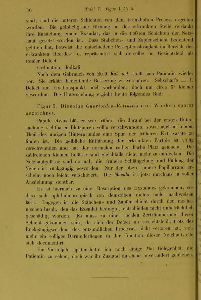 sind, sind die unteren Schichten von dem krankhaften Process ergriffen worden. Die gelblichgraue Färbung an der erkrankten Stolle verdank! ihre Entstehung einem Exsudat, das in die tiefsten Schichten der Netz- haut gesetzt worden ist. Dass Stäbchen- und Zapfenschicht bedeutend gelitten hat, beweist die entschiedene Perceptionslosigkeil im Bereich des erkrankten Heerdes; es reprasentirt sich derselbe im Gesichtsfeld als totaler Defect. Ordination. Iodkali. Nach dem Gebrauch von 20,0 Kai. iod. stellt sich Patientin wieder vor. Sie erklärt bedeutende Besserung zu verspüren. Sehschärfe = \. Defect am Fixationspunkt noch vorhanden, doch um circa 5° kleiner geworden. Die Untersuchung ergiebt heute folgendes Bild: Figur 5. Dieselbe Chorioideo-Retinitis drei Wochen später gezeichnet. Papille etwas blässer wie früher; die darauf bei der ersten Unter- suchung sichtbaren Blutspuren völlig verschwunden, sowie auch in keinem Theil des übrigen Hintergrundes eine Spur der früheren Extravasate zu finden ist. Die gelbliche Entfärbung der erkrankten Parthie ist völlig verschwunden und hat der normalen rothen Farbe Platz gemacht. Die zahlreichen kleinen Gefässe sind gleichfalls nicht mehr zu entdecken. Die Netzhautgefässe sind normal; die frühere Schlängelung und Füllung der Venen ist rückgängig geworden. Nur der obere innere Papillarrand er- scheint noch leicht verschleiert. Die Macula ist jetzt durchaus in voller Ausdehnung sichtbar. Es ist hiernach zu einer Resorption des Exsudates gekommen, so- dass sich ophthalmoscopisch von demselben nichts mehr nachweisen lässt. Dagegen ist die Stabchen- und Zapfenschicht durch den mecha- nischen Insult, den das Exsudat bedingte, entschieden nicht unbeträchtlich geschädigt worden. Es muss zu einer localen Zertrümmerung dieser Schicht gekommen sein, da sich der Defect im Gesichtsfeld, trotz des Ruckgängigwerdens des entzündlichen Processes nicht verloren hat, viel- mehr ein völliges Darniederliegen in der Function dieser Netzhautstelle sich documentirt. Ein Vierteljahr später hatte ich noch einige Mal Gelegenheil die Patientin zu sehen, doch war ihr Zustand durchaus unverändert geblieben^