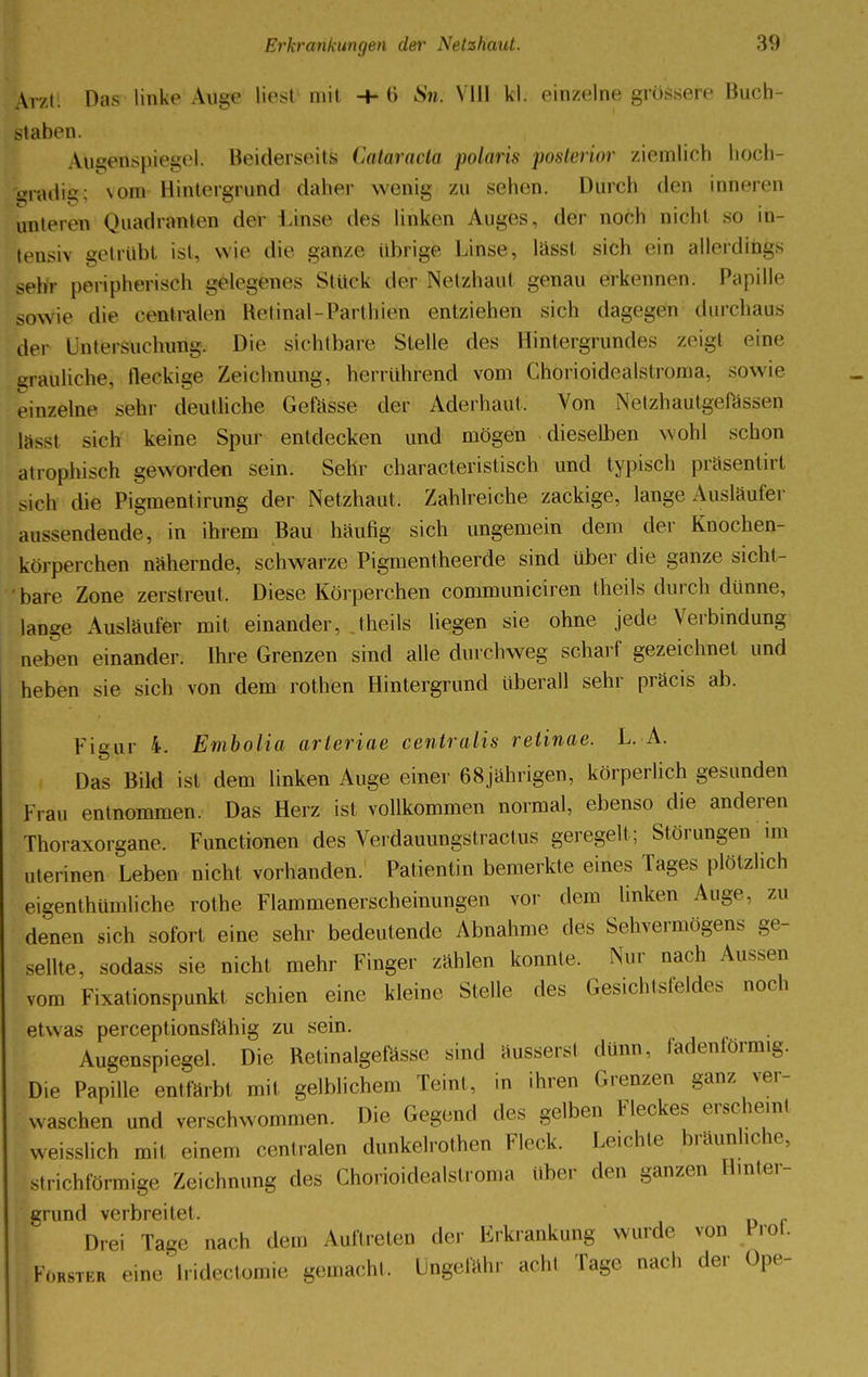 Ar/l. Das linke Auge liest mit -M> Sn. VIII kl. einzelne grössere Buch- staben. Augenspiegel. Beiderseits Cataracta polaris posterior ziemlich hoch- gradig; vom Hintergrund daher wenig zu sehen. Durch den inneren unteren Quadranten der Lmse des linken Auges, der noch nicht so in- tensiv getrübt ist, wie die ganze übrige Linse, lässt sich ein allerdings sehr peripherisch gelegenes Stüek der Netzhad genau erkennen. Papille sowie die centralen Retinal-Parthleto entziehen sich dagegen durchaus der Untersuchung. Die sichtbare Stelle des Hintergrundes zeigt eine grauliche, fteekige Zeichnung, herrührend vom Chorioidealstroma, sowie einzelne sehr deutliche Gefässe der Aderhaut, Von N'etzhaütgefassen lässt sich keine Spur entdecken und mögen dieselben wohl schon atrophisch geworden sein. Sehr characteristisch und typisch präsentirt sich die Pigmentirung der Netzhaut. Zahlreiche zackige, lange Ausläufer aussendende, in ihrem Bau häufig sich ungemein dem der Knochen- körperchen nähernde, schwarze Pigmentheerde sind über die ganze sicht- bare Zone zerstreut. Diese Körperchen communiciren theils durch dünne, lange Ausläufer mit einander, theils liegen sie ohne jede Verbindung neben einander. Ihre Grenzen sind alle durchweg scharf gezeichnet und heben sie sich von dem rothen Hintergrund überall sehr präcis ab. Figur 4. Embolia arteriae centralis retinae. L. A. Das Bild ist dem linken Auge einer 68jährigen, körperlich gesunden Frau entnommen. Das Herz ist vollkommen normal, ebenso die anderen Thoraxorgane. Functionen des Yerdauungstractus geregelt; Störungen im nterinen Leben nicht vorhanden. Patientin bemerkte eines Tages plötzlich eigentümliche rothe Flammenerscheinungen vor dem linken Auge, zu denen sich sofort eine sehr bedeutende Abnahme des Sehvermögens ge- sellte, sodass sie nicht mehr Finger zählen konnte. Nur nach Aussen vom Fixationspunkt schien eine kleine Stelle des Gesichtsfeldes noch etwas pereeptionsfahig zu sein. Augenspiegel. Die Retinalgefässe sind äusserst dünn, fadenförmig. Die Papille entfärbt mit gelblichem Teint, in ihren Grenzen ganz ver- waschen und verschwommen. Die Gegend des gelben Fleckes erscheint weisshch mit einem centralen dunkelrothen Fleck. Leichte bräunliche, strichförmige Zeichnung des Chorioidealstroma über den ganzen Hinter- grund verbreite!. Drei Tage nach dem Auftreten der Erkrankung wurde von Prot. Fürster eine Iridectomie gemacht. Ungefähr acht Tage nach der Ope-