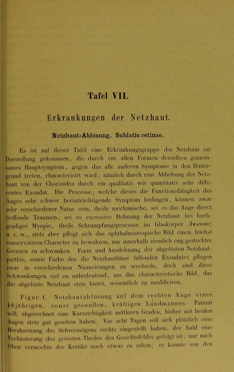 Erkrankungen der Netzhaut. Netzhaut-Ablösung. Sublatio retinae. Ms ist auf dieser Tafel eine Erkrankungsgruppe der Netzhaut zur Darstellung gekommen, die durch ein allen Formen derselben gemein- sames Hauptsymptom, gegen das alle anderen Symptome in den Hinler- grund treten, characterisirt wird; nämlich durch eine Abhebung der Netz- haut von der Chorioidea durch ein qualitativ wie quantitativ sehr diffe- rentes Exsudat. Die Processe, welche dieses die Funclionsfähigkeit des Luges sehr schwer beeinträchtigende Symptom bedingen, können zwar sohl- verschiedener Natur sein, theils mechanische, sei es das Auge direct [reifende Traumen, sei es^ excessive Dehnung der Netzhaut bei hoch- gradiger Myopie, theils Schrumpfungsprocesse im Glaskörper (Iwanöff) u. s. w., stets aber pflegt sich das ophthalmoscopische Bild einen höchst fconservativen Character zu bewahren, nur innerhalb ziemlich eng gesteckter Grenzen zu schwanken. Form und Ausdehnung der abgelösten Nelzhaut- barthie, sowie Farbe des die Netzhautblase füllenden Exsudates pflegen zwar in verschiedenen Nüancirungen zu wechseln, doch sind diese Schwankungen viel zu unbedeutend, um das characteristische Bild, das j die abgelöste Netzhaut stets bietet, wesentlich zu modificiren. Figur 1. Netzhaulablösung auf dem rechten Auge eines •48jährigen, sonst gesunden, kräftigen Landmannes. Patienl ■will, abgerechnet eine Kurzsichtigkeit mittleren Grades, bisher mit beiden Aug.«., stets .um gesehen haben. Vor acht Tagen soll sich plötzlich eine Herabsetzung des Sehvermögens rechts eingestellt haben, der bald eine [ Verfinsterung des grössten Theiles des Gesichtsfeldes gefolgt ist; nur nach Oben vermochte der Kranke noch etwas zu sehen; <-i konnte von den