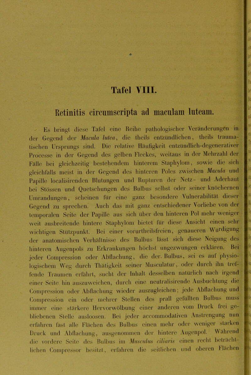 Retinitis circumscripta ad maciüam luteain. Iis bringt diese Tafel eine Reihe pathologischer Veränderungen in der Gegend der Macula lutea, die theils entzündlichen, theils trauma- tischen Ursprungs sind. Die relative Häutigkeil entzündlich-degenerativer Processe in der Gegend des gelben Fleckes, weitaus in der Mehrzahl der Fälle bei gleichzeitig bestehendem hinterem Staphylom, sowie die sich gleichfalls meist in der Gegend des hinteren Poles zwischen Macula und Papille localisirenden Blutungen und Rupturen der Netz- und Aderhaul bei Stössen und Quetschungen des Bulbus selbst oder seiner knöchernen Umrandungen, scheinen für eine ganz besondere Vulnerabilität dieser Gegend zu sprechen. Auch das mit ganz entschiedener Vorliebe von der temporalen Seite der Papille aus sich über den hinteren Pol mehr weniger weit ausbreitende hintere Staphylom bietet für diese Ansicht einen sehr wichtigen Stützpunkt. Bei einer vorurteilsfreien, genaueren Würdigung der anatomischen Verhältnisse des Bulbus lässt sich diese Neigung des hinteren Augenpols zu Erkrankungen höchst ungezwungen erklären. Bei jeder Compression oder AMachung, die der. Bulbus, sei es auf physio- logischem Weg durch Thätigkeit seiner Musculatur, oder durch ihn tref- fender Traumen erfährt, sucht der Inhalt desselben natürlich nach irgend einer Seite hin auszuweichen, durch eine neütralisirende Ausbuchtung die Compression oder Abflachung wieder auszugleichen; jede Abflachung und Compression ein oder mehrer Stellen des prall gefüllten Bulbus muss immer eine stärkere Hervorwölbung einer anderen vom Druck frei ge- bliebenen Stelle ausloosen. Bei jeder aecommodativen Anstrengung mm erfahren fast alle Flächen des Bulbus einen mehr oder weniger starken Druck und Abflachung, ausgenommen der hintere Augenpol. Während .he vordere Seite des Bulbus im Musculus ciliiuis einen recht beträcht- lichen Compressor besitzt, erfahren die seitlichen und oberen Flächen