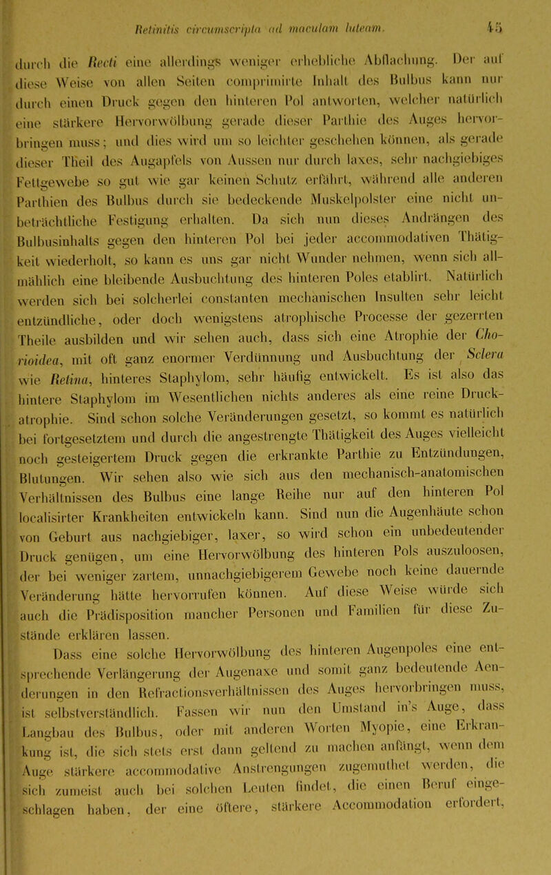 durch die Recti eine allerdings weniger erhebliche Abflachimg. Der auf diese Weise von allen Seilen compriinirfe Inhalt des Bulbus Linn nur durch einen Druck gegen den hinteren Pol antworten, welcher natürlich eine stärkere Hervorwölbung gerade dieser Parthie des Auges hervor hrinaen muss; und dies wird um so leichter geschehen können, als gerade dieser Tßeil des Augapfels von Aussen nur durch laxes, sehr nachgiebiges Fettgewebe so gul wie gar keinen Schul/, erfahrt, wahrend alle anderen Parthien des Bulbus durch sie bedeckende Muskelpolster eine nicht un- beträchtliche Festigung erhalten. Da sich nun dieses Andrängen des Bulbusinhalts gegen den hinleren Pol bei jeder aecommodativen Thätig- keit wiederholt, so kann es uns gar nicht Wundernehmen, wenn sich all- mählich eine bleibende Ausbuchtung des hinteren Poles etablirt. Natürlich werden sich bei solcherlei Constanten mechanischen Insulten sehr leicht entzündliche, oder doch wenigstens atrophische Processe der gezerrten Theile ausbilden und wir sehen auch, dass sich eine Atrophie der Cho- rioidea, mit oft ganz enormer Verdünnung und Ausbuchtung der Sclera wie Retina, hinteres Staphylom, sehr häufig entwickelt, Es isl also das hintere Staphylom im Wesentlichen nichts anderes als eine reine Druck- et rophie. Sind schon solche Veränderungen gesetzt, so kommt es natürlich bei fortgesetztem und durch die angestrengte Thätigkeit des Auges vielleicht no. h gesteigertem Druck gegen die erkrankte Parthie zu Entzündungen, Blutungen. Wir sehen also wie sich aus den mechanisch-anatomischen Verhältnissen des Bulbus eine lange Reihe nur auf den hinteren Pol localisirter Krankheiten entwickeln kann. Sind nun die Augenhäute schon von Geburt aus nachgiebiger, laxer, so wird schon ein unbedeutender Druck geniigen, um eine Hervorwölbimg des hinteren Pols auszulösen, der bei weniger zartem, unnachgiebigerem Gewebe noch keine dauernde Veränderung hatte hervorrufen können. Auf diese Weise würde sich auch die Prädisposition mancher Personen und Familien für diese Zu- stünde erklären lassen. Dass eine solche Hervorwülbung des hinleren Augenpoles eine ent- sprechende Verlängerung der Augenaxe und somit ganz bedeutende Aen- derungen in den Refractionsverhältnissen des Auges herverbringen muss, ist selbstverständlich. Fassen wir nun den Umstand in's Auge, dass Langbau des Bulbus, oder mil anderen Worten Myopie, eine Erkran- kung ist, die sich sieis erst dann geltend; zu machen anfängt, wenn dem Auge stärkere aecommodative Anstrengungen zugemuthel werden, die sich zumeisl auch bei solchen Leuten ßndet, die einen beruf einge- ';schlagen haben, der eine öftere, stärkere Accommodation erfordert,