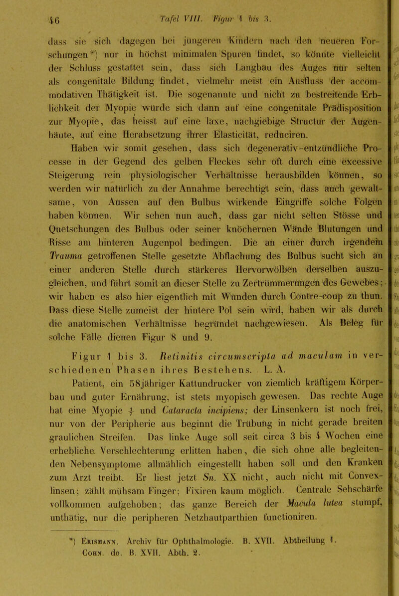 dass sie sich dagegen bei jüngeren Krfidöfti nach den neueren For- schungen*) nur in höchst minimalen Spuren findet, so könnte vielleicht der Schluss gestattet, sein, dass sich Längbau des Auges nur selten als congenitale Bildung tindet, vielmehr meist ein Ausfluss der aecom- modativen Thätigkeit ist. Die sogenannte und nicht zu bestreitende Erb- lichkeit der Myopie würde sich dann auf eine congenitale Prädisposition zur Myopie, das heisst auf eine laxe, nachgiebige Structur der Augen- häute, auf eine Herabsetzung ihrer Elasticität, reduciren. Haben wir somit gesehen, dass sich degenerativ-entzündliche Pro- cesse in der Gegend des gelben Fleckes sehr oft durch eine excessive Steigerung rein physiologischer Verhältnisse herausbilden können, so werden wir natürlich zu der Annahme berechtigt sein, dass auch gewalt- same, von Aussen auf den Bulbus wirkende Eingriffe solche Folgen haben können. Wir sehen nun auch, dass gar nicht selten Stösse und Quetschungen des Bulbus oder seiner knöchernen Wände Blutungen und Risse am hinteren Augenpol bedingen. Die an einer durch irgend»1 in Trauma getroffenen Stelle gesetzte Abflachung des Bulbus sucht sich an einer anderen Stelle durch stärkeres Hervorwölben derselben auszu- gleichen, und führt somit an dieser Stelle zu Zertrümmerungen des Gewebes; wir haben es also hier eigentlich mit Wunden durch Contre-coup zu thun. Dass diese Stelle zumeist der hintere Pol sein wird, haben wir als durch die anatomischen Verhältnisse begründet nachgewiesen. Als Beleg für solche Fälle dienen Figur 8 und 9. Figur 1 bis 3. Retiniiis circumscripta ad maculam in ver- schiedenen Phasen ihres Bestehens. L. A. Patient, ein 58jähriger Kattundrucker von ziemlich kräftigem Körper- bau und guter Ernährung, ist stets myopisch gewesen. Das rechte Auge hat eine Myopie f und Cataracta ineipiens; der Linsenkern ist noch frei, nur von der Peripherie aus beginnt die Trübung in nicht gerade breiten graulichen Streifen. Das linke Auge soll seit circa 3 bis 4 Wochen eine erhebliche. Verschlechterung erlitten haben, die sich ohne alle begleiten- den Nebensymptome allmählich eingestellt haben soll und den Kranken zum Arzt treibt. Er liest jetzt Sn. XX nicht, auch nicht mit Convex- linsen; zählt mühsam Finger; Fixiren kaum möglich. Centrale Sehschärfe vollkommen aufgehoben; das ganze Bereich der Macula lutea stumpf, unthätig, nur die peripheren Netzhautparthicn funetioniren. *) Erismann. Archiv für Ophthalmologie. B. XVII. Abtheilung 1. Cohn. do. B. XVII. Abth, 2.