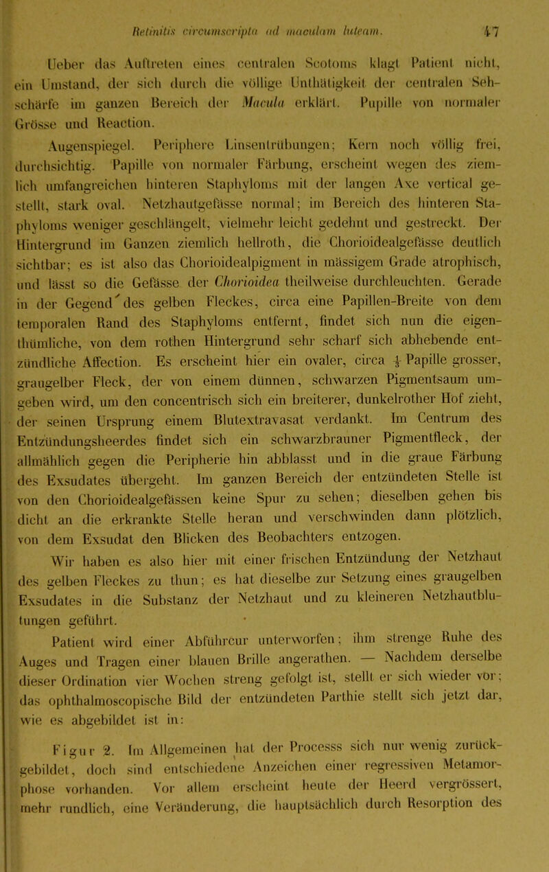 Ueber das Auftreten eines centralen Scotoms klagt Patient nicht, ein Umstand, der sich durch die völlige Unthatigkeil der centralen Seh- schärfe im ganzen Bereich der Macula erklärt. Papille von normaler Grösse and Reaotion. Augenspiegel. Periphere Linsentrübungen; Ken» noch völlig frei, durchsichtig. Papille von normaler Färbung, erscheint wegen dos ziem- lich umfangreichen hinteren Staphyloms mil der langen Axe vertical ge- stellt, stark oval. Netzhautgefässe normal; im Bereich dos hinteren Sta- phyloms weniger geschlangelt, vielmehr leicht gedennt und gestreikt. Der Hintergrund im Ganzen ziemlich hellroth, die Choriöidealgefässe deutlich sichtbar; es ist also das Chorioidealpigment in massigem Grade atrophisch, und lässl so die Gefässe der Chorioidea theilweise durchleuchten. Gerade in der Gegenddes gelben Fleckes, circa eine Papiilen-Breite von dem temporalen Rand des Staphyloms entfernt, findet sich nun die eigen- thümliclie, von dem rothen Hintergrund sehr scharf sich abhebende ent- zündliche Affection. Es erscheint hier ein ovaler, circa £ Papille grosser, sraueelber Fleck, der von einem dünnen, schwarzen Pigmentsaum um- eöben wird, um den concentrisch sich ein breiterer, dunkelrother Hof zieht, der seinen Ursprung einem Blutextravasat verdankt. Im Centrum des Entzündungsheerdes findet sich ein schwarzbrauner Pigmentfleck, der allmählich gegen die Peripherie hin abblasst und in die graue Färbung des Exsudates übergeht. Im ganzen Bereich der entzündeten Stelle ist von den Chorioidealgefässen keine Spur zu sehen; dieselben gehen bis dicht an die erkrankte Stelle heran und verschwinden dann plötzlich, von dem Exsudat den Blicken des Beobachters entzogen. Wir haben es also hier mit einer frischen Entzündung der Netzhaut des gelben Fleckes zu thun; es hat dieselbe zur Setzung eines graugelben Exsudates in die Substanz der Netzhaut und zu kleineren Netzhautblu- tungen gefühlt. Patient wird einer Ablührcur unterworfen; ihm strenge Ruhe des Auges und Tragen einer blauen Brille angerathen. — Nachdem derselbe dieser Ordination vier Wochen streng gefolgt ist, stellt er sich wieder vor; (Jas ophthalmoscopische Bild der entzündeten Parthie stellt sich jetzt dar. wie es abgebildet ist in: Figur %. im Allgemeinen hat der Processs sich nur wenig zurück- gebildet, doch sind entschiedene Anzeichen einer regressiven Metamor- phose vorhanden. Vor allem erscheint heule der Beerd vergrösserl, mehr rundlich, eine Veränderung, die hauptsächlich durch Resorption des