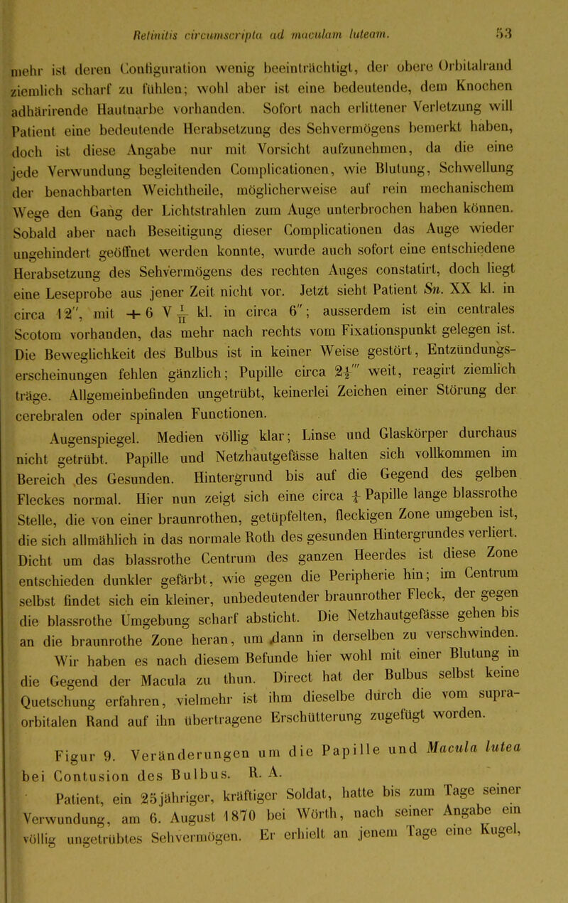 Lehr ist deren Configuration wenig beeinträchtigt, der obere Orbitalrand ziemlich schart' zu fühlen; wohl aber ist eine bedeutende, dein Knochen Ldhärirende Hautnarbe vorhanden. Sofort nach erlittener Verletzung will Patient eine bedeutende Herabsetzung des Sehvermögens bemerkt haben, doch ist diese Angabe nur mit Vorsicht aufzunehmen, da die eine jede Verwundung begleitenden Complicationen, wie Blutung, Schwellung der benachbarten Weichtheile, möglicherweise auf rein mechanischem Wege den Gang der Lichtstrahlen zum Auge unterbrochen haben können. Sobald aber nach Beseitigung dieser Complicationen das Auge wieder ungehindert geöffnet werden konnte, wurde auch sofort eine entschiedene Herabsetzung des Sehvermögens des rechten Auges constatirt, doch liegt eine Leseprobe aus jener Zeit nicht vor. Jetzt sieht Patient Sn. XX kl. in circa 12, mit + 6 V ^ kl. in circa 6; ausserdem ist ein centrales Scotom vorhanden, das mehr nach rechts vom Fixationspunkt gelegen ist. Die Beweglichkeit des Bulbus ist in keiner Weise gestört, Entzündungs- erscheinungen fehlen gänzlich; Pupille circa %f weit, reagirt ziemlich träge. Alleemeinbefinden ungetrübt, keinerlei Zeichen einer Störung der cerebralen oder spinalen Functionen. Augenspiegel. Medien völlig klar; Linse und Glaskörper durchaus nicht getrübt, Papille und Netzhautgefässe halten sich vollkommen im Bereich des Gesunden. Hintergrund bis auf die Gegend des gelben Fleckes normal. Hier nun zeigt sich eine circa ± Papille lange blassrothe Stelle, die von einer braunrothen, getüpfelten, fleckigen Zone umgeben ist, die sich allmählich in das normale Roth des gesunden Hintergrundes verliert. Dicht um das blassrothe Centrum des ganzen Heerdes ist diese Zone entschieden dunkler gefärbt, wie gegen die Peripherie hin; im Centrum selbst findet sich ein kleiner, unbedeutender braunrother Fleck, der gegen die blassrothe Umgebung scharf absticht. Die Netzhautgefässe gehen bis an die braunrothe Zone heran, um «dann in derselben zu verschwinden. Wir haben es nach diesem Befunde hier wohl mit einer Blutung in die Gegend der Macula zu thun. Direct hat der Bulbus selbst keine Quetschung erfahren, vielmehr ist ihm dieselbe durch die vom supra- orbitalen Rand auf ihn übertragene Erschütterung zugefügt worden. Figur 9. Veränderungen um die Papille und Macula lutea bei Contusion des Bulbus. R. A. Patient, ein 25jähriger, kräftiger Soldat, hatte bis zum Tage seiner Verwundung, am 6: August 1870 bei Worth, nach seiner Angabe em völlig ungetrübtes Sehvermögen. Er erhielt an jenem Tage eine Kugel,