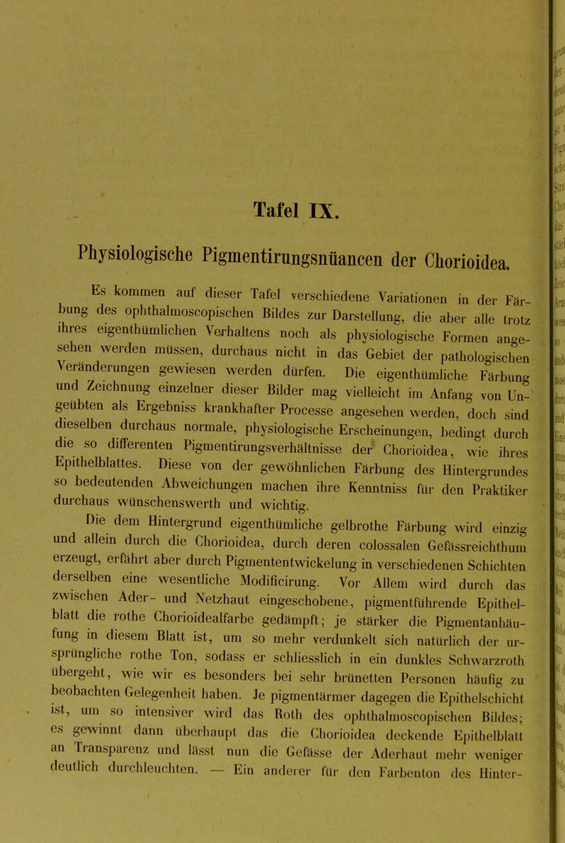 Tafel IX. Physiologische Pigmentirungsiiüancen der Chorioidea. Es kommen auf dieser Tafel verschiedene Variationen in der Fär bung des ophthalmoscopischen Bildes zur Darstellung, die aber alle trotz ihres eigentümlichen Verhaltens noch als physiologische Formen ange- sehen werden müssen, durchaus nicht in das Gebiet der pathologischen Veränderungen gewiesen werden dürfen. Die eigenthümliche Färbung und Zeichnung einzelner dieser Bilder mag vielleicht im Anfang von Un- geübten als Ergebniss krankhafter Processe angesehen werden, doch sind dieselben durchaus normale, physiologische Erscheinungen, bedingt durch die so differenten Pigmentirungsverhältnisse der Chorioidea, wie ihres Epithelblattes. Diese von der gewöhnlichen Färbung des Hintergrundes so bedeutenden Abweichungen machen ihre Kenntniss für den Praktiker durchaus wünschenswerth und wichtig. Die dem Hintergrund eigenthümliche gelbrothe Färbung wird einzig und allein durch die Chorioidea, durch deren colossalen Gefässreichthum erzeugt, erfährt aber durch Pigmententwickelung in verschiedenen Schichten derselben eine wesentliche Modificirung. Vor Allem wird durch das zwischen Ader- und Netzhaut eingeschobene, pigmentführende Epithel- blatt die rothe Chorioidealfarbe gedämpft; je stärker die Pigmentanhäu- fung in diesem Blatt ist, um so mehr verdunkelt sich natürlich der ur- sprüngliche rothe Ton, sodass er schliesslich in ein dunkles Schwarzroth übergeht, wie wir es besonders bei sehr brünetten Personen häufig zu beobachten Gelegenheit haben. Je pigmentärmer dagegen die Epithelschicht ist, um so intensiver wird das Roth des ophthalmoscopischen Bildes; es gewinnt dann überhaupt das die Chorioidea deckende Epithelial! an Transparenz und lässt nun die Gefässe der Aderhaut mehr weniger deutlich durchleuchten. — Ein anderer für den Farbenton des Hinter-