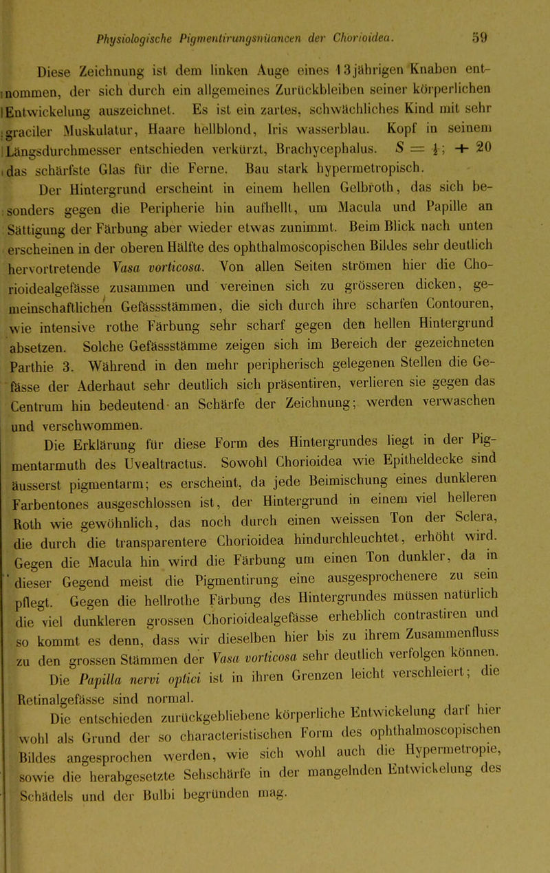 Diese Zeichnung ist dem linken Auge eines 13jahrigen Knaben ent- nommen, der sich durch ein allgemeines Zurückbleiben seiner körperlichen lEntwickelung auszeichnet. Es ist ein zartes, schwächliches Kind mit sehr srraeiier .Muskulatur, Haare hellblond, Iris wasserblau. Kopf in seinem Längsdürchmesser entschieden verkürzt, ßrachycephalus. S = •+■ 20 .das schärfste Glas für die Ferne. Bau stark hypermetropisch. Der Hintergrund erscheint in einem hellen Gelbroth, das sich be- sonders gegen die Peripherie hin aufhellt, um .Macula und Papille an Sättigung der Färbung aber wieder etwas zunimmt. Beim Blick nach unten erscheinen in der oberen Hälfte des ophthalmoscopischen Bildes sehr deutlich hervortretende Vasa vorticosa. Von allen Seiten strömen hier die Cho- rioidealgefässe zusammen und vereinen sich zu grösseren dicken, ge- meinschaftlichen Gefässstämmen, die sich durch ihre scharfen Contouren, wie intensive rothe Färbung sehr scharf gegen den hellen Hintergrund absetzen. Solche Gefässstämme zeigen sich im Bereich der gezeichneten Parthie 3. Während in den mehr peripherisch gelegenen Stellen die Ge- fässe der Aderhaut sehr deutlich sich präsentiren, verlieren sie gegen das Centrum hin bedeutend- an Schärfe der Zeichnung; werden verwaschen und verschwommen. Die Erklärung für diese Form des Hintergrundes liegt in der Pig- mentarmuth des Uvealtractus. Sowohl Chorioidea wie Epitheldecke sind äusserst pigmentarm; es erscheint, da jede Beimischung eines dunkleren Farbentones ausgeschlossen ist, der Hintergrund in einem viel helleren Roth wie gewöhnlich, das noch durch einen weissen Ton der Sclera, die durch die transparentere Chorioidea hindurchleuchtet, erhöht wird. Gegen die Macula hin wird die Färbung um einen Ton dunkler, da in 'dieser Gegend meist die Pigmentirung eine ausgesprochenere zu sein pflegt, Gegen die hellrothe Färbung des Hintergrundes müssen natürlich die viel dunkleren grossen Chorioidealgefässe erheblich contrastiren und so kommt es denn, dass wir dieselben hier bis zu ihrem Zusammenfluss zu den grossen Stämmen der Vasa vorticosa sehr deutlich verfolgen können. Die Papilla nervi optici ist in ihren Grenzen leicht verschleiert; die Retinalgefässe sind normal. Die entschieden zurückgebliebene körperliche Entwickelung darl hier wohl als Grund der so characteristischen Form des ophthalmoscopischen Bildes angesprochen werden, wie sich wohl auch die Hypermetropie, sowie die herabgesetzte Sehschärfe in der mangelnden Entwickelung des Schädels und der Bulbi begründen mag.