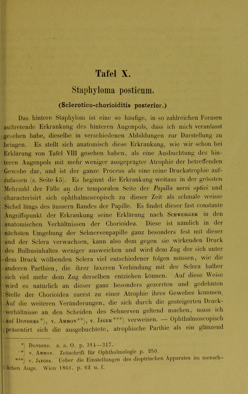 I Staphyloma posticum. (Sclerotico-chorioiditis posterior.) Das hintere Staphylom ist eine so häufige, in so zahlreichen Formen auitretende Erkrankung des hinteren Augenpols, dass ich mich veranlasst hen habe, dieselbe in verschiedenen Abbildungen zur Darstellung zu bringen. Es stellt sich anatomisch diese Erkrankung, wie wir schon bei Erklärung von Tafel VIII gesehen haben, als eine Ausbuchtung des hin- teren Augenpols mit mehr weniger ausgeprägter Atrophie der betreffenden Gewebe dar, und ist der ganze Process als eine reine Druckatrophie auf- zufassen (s. Seite 45). Es beginnt die Erkrankung weitaus in der grössten Mehrzahl der Fälle an der temporalen Seite der Papilla nervi optici und ■ characterisirt sich ophthalmoscopisch zu dieser Zeit als schmale weisse Sichel längs des äussern Randes der Papille. Es findet dieser fast constante Angriffspunkt der Erkrankung seine Erklärung nach Scbweigge« in den anatomischen Verhältnissen der Chorioidea. Diese ist nämlich in der nächsten Umgebung der Sehnervenpapille ganz besonders fest mit dieser und der Sclera verwachsen, kann also dem gegen sie wirkenden Druck des Bulbusinhaltes weniger ausweichen und wird dem Zug der sich unter ^dern Druck wölbenden Sclera viel entschiedener folgen müssen, wie die ; anderen Parthien, die ihrer laxeren Verbindung mit der Sclera halber sich viel mehr dem Zug derselben entziehen können. Auf diese Weise wird es natürlich an dieser ganz besonders gezerrten und gedehnten Stelle der Chorioidea zuerst zu einer Atrophie ihres Gewebes kommen. Auf die weiteren Veränderungen, die sich durch die gesteigerten Druck- verhältnisse an den Scheiden des Sehnerven geltend machen, muss ich auf Donders *), v. Ammon . v. Jäger***) verweisen. — Ophthalmoscopisch ipräsentirt sich die ausgebuchtete, atrophische Parthie als ein glänzend *) Donders. a. a. 0. p. :H 4—317. • v. Ammon . Zeitschrift für Ophthalmologie p. 250. ***) v. Jaeöbr. Deber die Einstellungen des dioptrischen Apparates im mensöh- I liehen Auge. Wien 1861. p. 62 u. f.