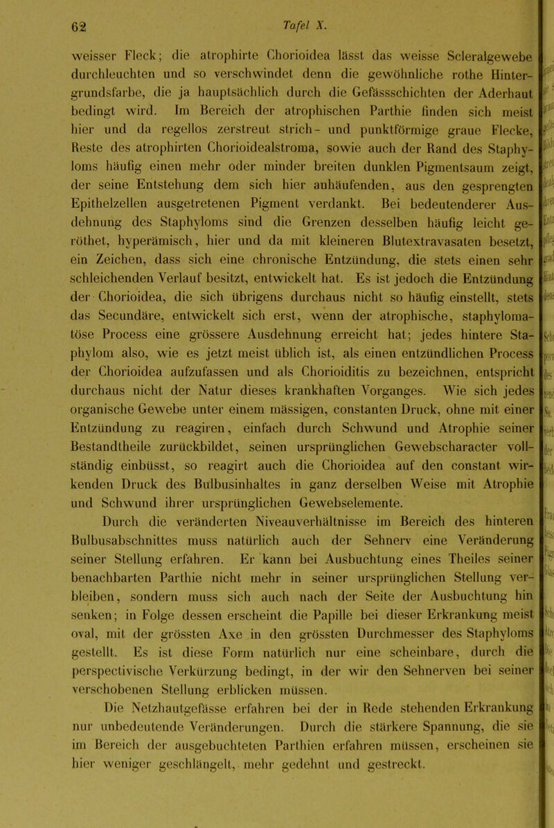 weisser Fleck; die atrophirte Chorioidea lässt das weisse Scleralgewebe durchleuchten und so verschwindet denn die gewöhnliche rothe Hinter- grundsfarbe, die ja hauptsachlich durch die Gefässschichten der Aderhaut bedingt wird. Im Bereich der atrophischen Parthie finden sich meist hier und da regellos zerstreut strich- und punktförmige graue Flecke. Reste des atrophirten Chorioidealstroma, sowie auch der Rand des Staphy- loms häufig einen mehr oder minder breiten dunklen Pigmentsaum zeigt, der seine Entstehung dem sich hier anhäufenden, aus den gesprengten Epithelzellen ausgetretenen Pigment verdankt. Bei bedeutenderer Aus- dehnung des Staphyloms sind die Grenzen desselben häufig leicht ge- röthet, hyperämisch, hier und da mit kleineren Blutextravasaten besetzt, ein Zeichen, dass sich eine chronische Entzündung, die stets einen sehr schleichenden Verlauf besitzt, entwickelt hat. Es ist jedoch die Entzündung der Chorioidea, die sich übrigens durchaus nicht so häufig einstellt, stets das Secundäre, entwickelt sich erst, wenn der atrophische, staphyloma- töse Process eine grössere Ausdehnung erreicht hat; jedes hintere Sta- phylom also, wie es jetzt meist üblich ist, als einen entzündlichen Process der Chorioidea aufzufassen und als Chorioiditis zu bezeichnen, entspricht durchaus nicht der Natur dieses krankhaften Vorganges. Wie sich jedes organische Gewebe unter einem massigen, constanten Druck, ohne mit einer Entzündung zu reagiren, einfach durch Schwund und Atrophie seiner Bestandtheile zurückbildet, seinen ursprünglichen Gewebscharacter voll- ständig einbüsst, so reagirt auch die Chorioidea auf den constant wir- kenden Druck des Bulbusinhaltes in ganz derselben Weise mit Atrophie und Schwund ihrer ursprünglichen Gewebselemente. Durch die veränderten Niveauverhältnisse im Bereich des hinteren Bulbusabschnittes muss natürlich auch der Sehnerv eine Veränderung seiner Stellung erfahren. Er kann bei Ausbuchtung eines Theiles seiner benachbarten Parthie nicht mehr in seiner ursprünglichen Stellung ver- bleiben, sondern muss sich auch nach der Seite der Ausbuchtung hin senken; in Folge dessen erscheint die Papille bei dieser Erkrankung meist oval, mit der grössten Axe in den grössten Durchmesser des Staphyloms gestellt. Es ist diese Form natürlich nur eine scheinbare, durch die perspectivische Verkürzung bedingt, in der wir den Sehnerven bei seiner verschobenen Stellung erblicken müssen. Die Netzhautgefässe erfahren bei der in Rede stehenden Erkrankung nur unbedeutende Veränderungen. Durch die stärkere Spannung, die sie im Bereich der ausgebuchteten Parthien erfahren müssen, erscheinen sie hier weniger geschlängelt, mehr gedehnt und gestreckl.