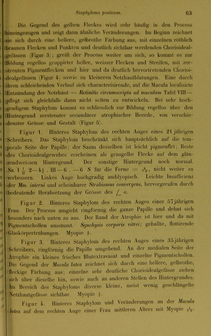 Die Gegend des gelben Fleckes wird sehr häufig in den Process hineingezogen und zeigt dann ähnliche Veränderungen. Im Beginn zeichnet -sie sich durch eine hellere, gelbrothe Färbung aus, mit einzelnen röthlich braunen Flecken und Punkten und deutlich sichtbar werdenden Chorioideal- igefässen (Figur 3); greift der Process weiter um sich, so kommt es zur Bildung regellos gruppirter heller, weisser Flecken und Streiten, mit zer- streuten Pigmentflecken und hier und da deutlich hervortretenden Chorioi- idealueia>sen (Figur 4) sowie zu kleineren Netzhaulblutungen. Eine durch ihren schleichenden Verlauf sich characterisirende, auf die Macula löcalisirte Entzündung der Netzhaut — Retinitis circumscripta ad maculam Tafel VIII — pflegt sich gleichfalls dann nicht selten zu entwickeln. Bei sehr hoch- tgradigem Staphylom kommt es schliesslich zur Bildung regellos über den Hintergrund zerstreuter secundärer atrophischer Heerde, von verschie- denster Grösse und Gestalt (Figur 5). Figur 1. Hinteres Staphylom des rechten Auges eines 21jährigen Schreibers. Das Staphylom beschränkt sich hauptsächlich auf die tem- iporale Seite der Papille; der Saum desselben ist leicht pigmenfirt; Reste (des Chorioidealgewebes erscheinen als graugelbe Flecke auf dem glän- zendweissen Hintergrund. Der sonstige Hintergrund noch normal. Sn. I i- %—44- . III —6 . — 6 S für die Ferne = A. nicbt weiter zu •verbessern. Linkes Auge hochgradig amblyopiseb. Leichte Insuffizienz .der Mm. interni und scheinbarer Strabismus convergens, hervorgerufen durch 1 bedeutende Herabsetzung der Grösse des /_ a. Figur % Hinteres Staphylom des rechten Auges einer 57jährigen Frau. Der Process umgiebt ringförmig die ganze Papille und dehnt sich ! besonders nach unten zu aus. Der Rand der Atrophie ist hier und da mit Pigmentschollen umsäumt. Synchysis corporis vitrei; geballte, flottirende • Glaskörpertrübungen. Myopie 4-. Figur 3. Hinteres Staphylom des rechten Auges eines 35 jährigen Schreibers, ringförmig die Papille umgebend. An der medialen Seite der Atrophie ein kleines frisches Blutextravasat und einzelne Pigmentschollen. Die (.egend der Macula lutea zeichnet sich durch eine hellere, gelbrothe, I fleckige Färbung aus; einzelne sehr deutliche Chorioidealgefösse ziehen i sich über dieselbe hin, sowie auch an anderen Stellen des Hintergrundes. Im Bereich des Staphyloms diverse kleine, meist wenig geschlängelte Netzhautgefässe sichtbar. Myopie -f. Figur 4. Hinteres Staphylom und Veränderungen an der Macula l lutea auf dem rechten Auge einer Frau mittleren Alters mit Myopie TV-