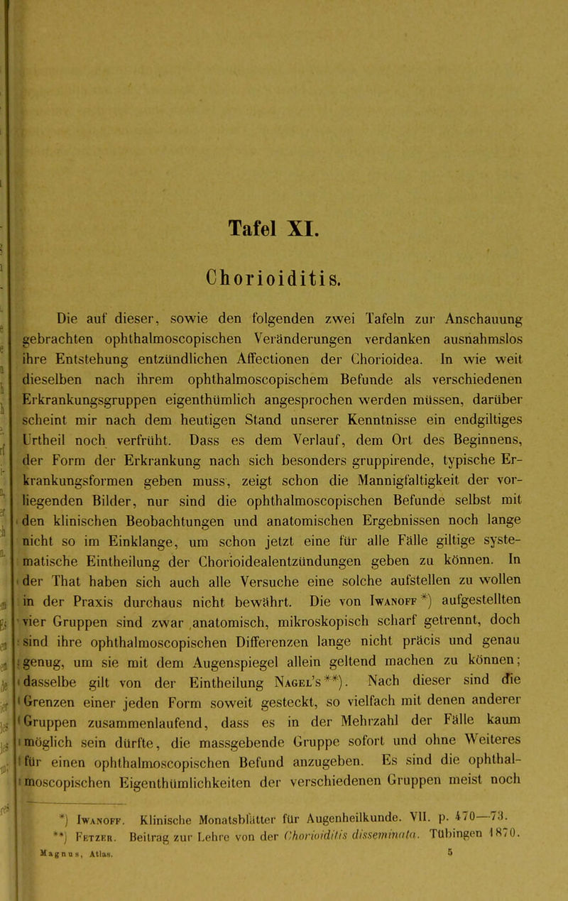 Chorioiditis. Die auf dieser, sowie den folgenden zwei Tafeln zur Anschauung gebrachten ophthalmoscopischen Veränderungen verdanken ausnahmslos ihre Entstehung entzündlichen Affectionen der Chorioidea. In wie weit dieselben nach ihrem ophthalmoscopischem Befunde als verschiedenen Erkrankungsgruppen eigenthümlich angesprochen werden müssen, darüber scheint mir nach dem heutigen Stand unserer Kenntnisse ein endgiltiges L rtheil noch verfrüht, üass es dem Verlauf, dem Ort des Beginnens, der Form der Erkrankung nach sich besonders gruppirende, typische Er- krankungsformen geben muss, zeigt schon die Mannigfaltigkeit der vor- liegenden Bilder, nur sind die ophthalmoscopischen Befunde selbst mit den klinischen Beobachtungen und anatomischen Ergebnissen noch lange nicht so im Einklänge, um schon jetzt eine für alle Falle giltige syste- matische Eintheilung der Chorioidealentzündungen geben zu können. In i der That haben sich auch alle Versuche eine solche aufstellen zu wollen in der Praxis durchaus nicht bewährt. Die von Iwanoff*) aufgestellten vier Gruppen sind zwar anatomisch, mikroskopisch scharf getrennt, doch sind ihre ophthalmoscopischen Differenzen lange nicht präcis und genau :genug, um sie mit dem Augenspiegel allein geltend machen zu können; i dasselbe gilt von der Eintheilung Nagel's**). Nach dieser sind die • Grenzen einer jeden Form soweit gesteckt, so vielfach mit denen anderer »Gruppen zusammenlaufend, dass es in der Mehrzahl der Fälle kaum imöglich sein dürfte, die massgebende Gruppe sofort und ohne Weiteres tfür einen ophthalmoscopischen Befund anzugeben. Es sind die ophthal- i moscopischen Eigentümlichkeiten der verschiedenen Gruppen meist noch *) Iwanoff. Klinische Monatsblatter für Augenheilkunde. VII. p. 470—73. **) Fetzer. Beitrag zur Lehre von der Chorioiditis disseminata. Tübingen 1870. Magnus, Atlas. 5