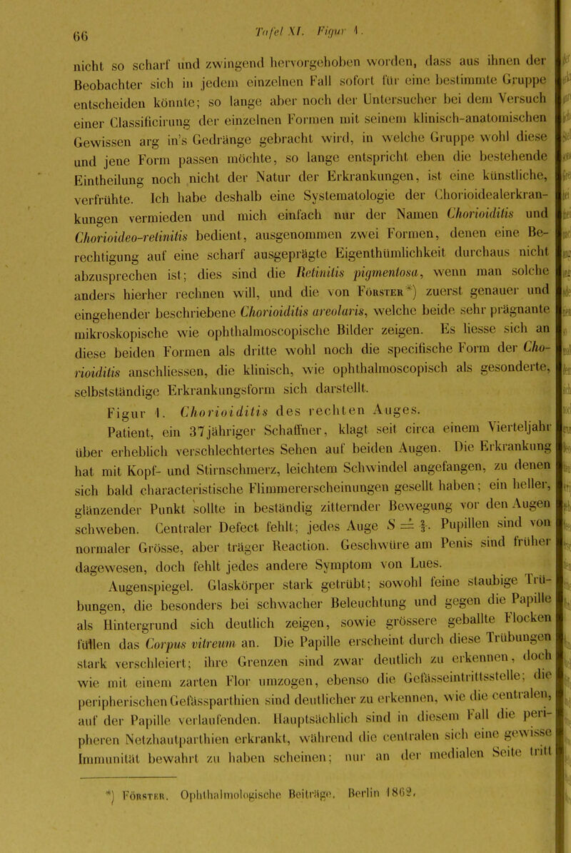 nicht so scharf und zwingend hervorgehoben worden, dass aus ihnen der Beobachter sich in jedem einzelnen Fall sofort für eine bestimmte Gruppe entscheiden könnte; so lange aber noch der Untersucher bei dein Versuch einer Classificirung der einzelnen Formen mit seinem klinisch-anatomischen Gewissen arg in's Gedränge gebracht wird, in welche Gruppe wohl diese und jene Form passen möchte, so lange entspricht eben die bestehende Eintheilung noch nicht der Natur der Erkrankungen, ist eine künstliche, verfrühte. Ich habe deshalb eine Systematologie der Chorioidealerkran- kungen vermieden und mich einfach nur der Namen Chorioiditis und Chorioideo-retinitis bedient, ausgenommen zwei Formen, denen eine Be- rechtigung auf eine scharf ausgeprägte Eigenthümlichkeit durchaus nicht abzusprechen ist; dies sind die Retinitis pigmentosa, wenn man solche anders hierher rechnen will, und die von Förster*) zuerst genauer und eingehender beschriebene Chorioiditis areolaris, welche beide sehr prägnante mikroskopische wie ophthalmoscopische Bilder zeigen. Es liesse sich an diese beiden Formen als dritte wohl noch die specifische Form der Cho- rioiditis anschliessen, die klinisch, wie ophthalmoscopisch als gesonderte, selbstständige Erkrankungsform sich darstellt. Figur I. Chorioiditis des rechten Auges. Patient, ein 37jähriger Schaffner, klagt seit circa einem Vierteljahr über erheblich verschlechtertes Sehen auf beiden Augen. Die Erkrankung hat mit Kopf- und Stirnschmerz, leichtem Schwindel angefangen, zu denen sich bald characteristische Flimmererscheinungen gesellt haben; ein heller, glänzender Punkt sollte in beständig zitternder Bewegung vor den Augen schweben. Centraler Defect fehlt; jedes Auge S = h Pupillen sind von normaler Grösse, aber träger Reaction. Geschwüre am Penis sind früher dagewesen, doch fehlt jedes andere Symptom von Lues. Augenspiegel. Glaskörper stark getrübt; sowohl feine staubige Trü- bungen, die besonders bei schwacher Beleuchtung und gegen die Papille als Hintergrund sich deutlich zeigen, sowie grössere geballte Flocken füllen das Corpus vitreum an. Die Papille erscheint durch diese Trübungen stark verschleiert; ihre Grenzen sind zwar deutlich zu erkennen, doch wie mit einem zarten Flor umzogen, ebenso die Gefösseintrittsstelle; die peripherischen Gefässparthien sind deutlicher zu erkennen, wie die centralen, auf der Papille verlaufenden. Hauptsächlich sind in diesem Fall die peri- pheren Netzhautparthien erkrankt, während die centralen sieh eine -.«wisse Immunität bewahrt zu haben scheinen; nur an der medialen Seite tritt *) Förster. Ophlhalmologische Beitrüge. Berlin 1809,