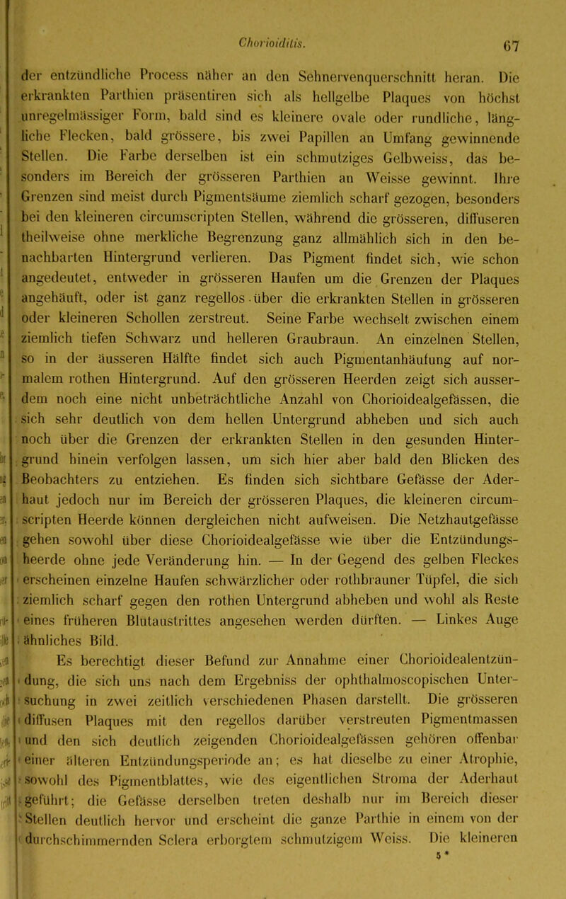 der entzündliche Process naher an den Sehnervenquerschnitt heran. Die erkrankten Parthien präsentiren sich als hellgelbe Plaques von höchst ^regelmässiger Form, bald sind es kleinere ovale oder rundliche, länd- liche Kleeken, bald grössere, bis zwei Papillen an Umfang gewinnende Stellen. Die Farbe derselben ist ein schmutziges Gelbweiss, das be- sonders im Bereich der grösseren Parthien an Weisse gewinnt. Ihre Grenzen sind meist durch Pigmentsäume ziemlich scharf gezogen, besonders bei den kleineren circumscripta Stellen, während die grösseren, diffuseren Iheilweise ohne merkliche Begrenzung ganz allmählich sich in den be- nachbarten Hintergrund verlieren. Das Pigment findet sich, wie schon angedeutet, entweder in grösseren Haufen um die Grenzen der Plaques angehäuft, oder ist ganz regellos • über die erkrankten Stellen in grösseren oder kleineren Schollen zerstreut. Seine Farbe wechselt zwischen einem ziemlich tiefen Schwarz und helleren Graubraun. An einzelnen Stellen, so in der äusseren Hälfte findet sich auch Pigmentanhäufung auf nor- malem rothen Hintergrund. Auf den grösseren Heerden zeigt sich ausser- dem noch eine nicht unbeträchtliche Anzahl von Chorioidealgefässen, die sich sehr deutlich von dem hellen Untergrund abheben und sich auch noch über die Grenzen der erkrankten Stellen in den gesunden Hinter- grund hinein verfolgen lassen, um sich hier aber bald den Blicken des Beobachters zu entziehen. Es finden sich sichtbare Gefässe der Ader- ii haut jedoch nur im Bereich der grösseren Plaques, die kleineren circum- scripten Heerde können dergleichen nicht aufweisen. Die Netzhautgefässe gehen sowohl über diese Chorioidealgefässe wie über die Entzündungs- heerde ohne jede Veränderung hin. — In der Gegend des gelben Fleckes erscheinen einzelne Haufen schwärzlicher oder rothbrauner Tüpfel, die sich . ziemlich scharf gegen den rothen Untergrund abheben und wohl als Reste • eines früheren Blutaustrittes angesehen werden dürften. — Linkes Auge i ■ ähnliches Bild. Es berechtigt dieser Befund zur Annahme einer Chorioidealentzün- a i dung, die sich uns nach dem Ergebniss der ophthalmoscopischen Unter- Ii • suchung in zwei zeitlich verschiedenen Phasen darstellt. Die grösseren diffusen Plaques mit den regellos darüber verstreuten Pigmentmassen Jittnd den sich deutlich zeigenden Chorioidealgefässen gehören offenbar * »einer älteren Entzündungsperiode an; es hat dieselbe zu einer Atrophie, .41*sowohl des Pigmentblattes, wie des eigentlichen Stroma der Aderhau! itlhgeführt; die Gefässe derselben treten deshalb nur im Bereich dieser Stellen deutlich hervor und erscheint die gänze Parthie in einem von der durchschimmernden Sclera erborgtem schmutzigem Weiss. Die kleineren