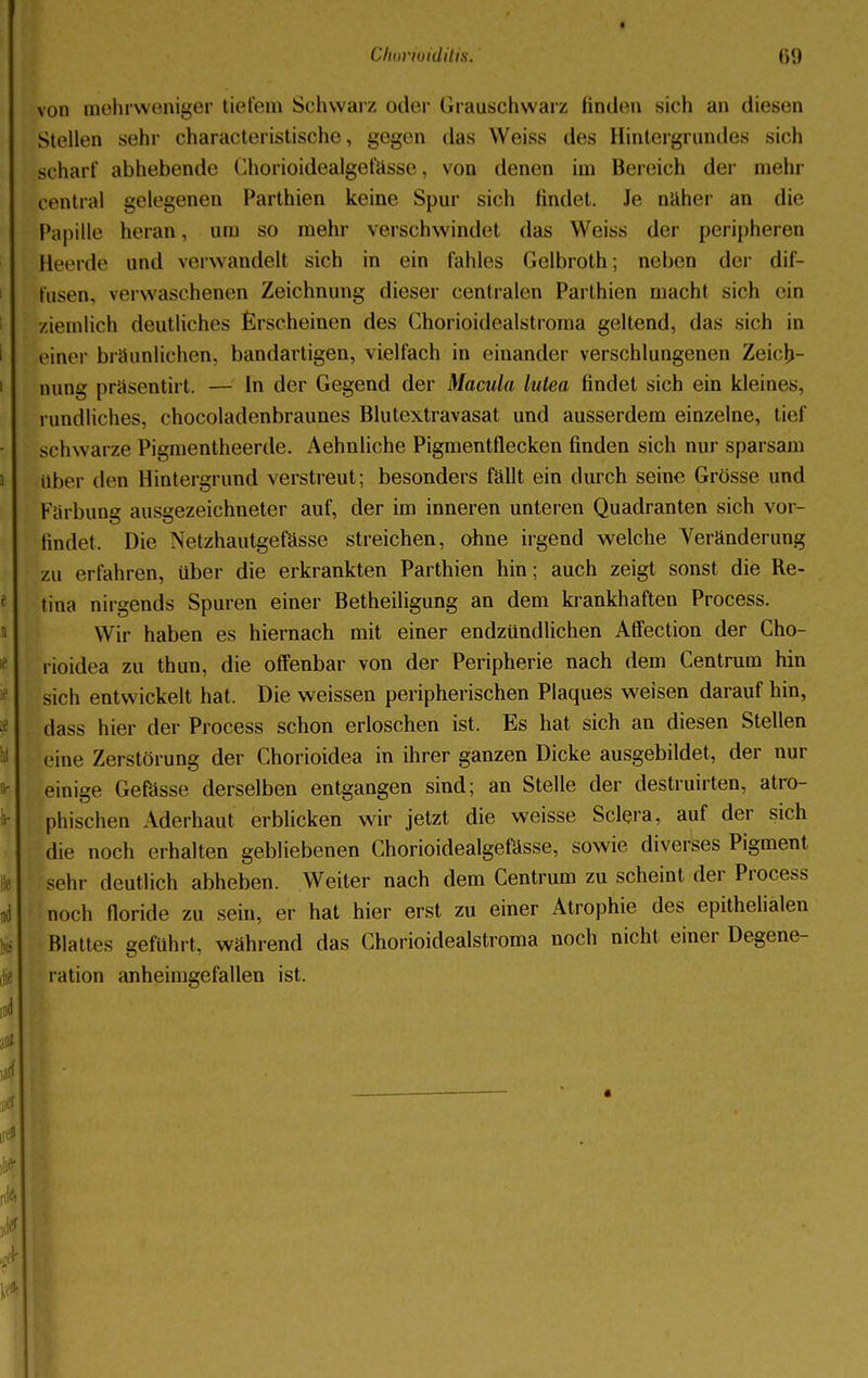 von mehrweniger tiefem Schwarz oder Grauschwarz finden sich an diesen Stellen sehr characteristische, gegen das Weiss des Hintergrundes sich scharf abhebende Chorioidealgefässe, von denen im Bereich der mehr central gelegenen Parthien keine Spur sich findet. Je naher an die Papille heran, um so mehr verschwindet das Weiss der peripheren Heerde und verwandeil sich in ein fahles Gelbroth; neben der dif- fusen, verwaschenen Zeichnung dieser centralen Parthien macht sich ein ziemlich deutliches Erscheinen des Chorioidealstroma geltend, das sich in einer bräunlichen, bandartigen, vielfach in einander verschlungenen Zeich- nung präsentirt. — In der Gegend der Macula lutea findet sich ein kleines, rundliches, chocoladenbraunes Blutextravasat und ausserdem einzelne, tief schwarze Pigmentheerde. Aehnliche Pigmentflecken finden sich nur sparsam über den Hintergrund verstreut; besonders fällt ein durch seine Grösse und Färbung ausgezeichneter auf, der im inneren unteren Quadranten sich vor- tindet. Die Netzhautgefässe streichen, ohne irgend welche Veränderung zu erfahren, über die erkrankten Parthien hin; auch zeigt sonst die Re- tina nirgends Spuren einer Betheiligung an dem krankhaften Process. Wir haben es hiernach mit einer endzündlichen Affection der Cho- rioidea zu thun, die offenbar von der Peripherie nach dem Centrum hin sich entwickelt hat. Die weissen peripherischen Plaques weisen darauf hin, dass hier der Process schon erloschen ist. Es hat sich an diesen Stellen eine Zerstörung der Chorioidea in ihrer ganzen Dicke ausgebildet, der nur einige Gefässe derselben entgangen sind; an Stelle der destruirten, atro- phischen Aderhaut erblicken wir jetzt die weisse Sclera, auf der sich die noch erhalten gebliebenen Chorioidealgefässe, sowie diverses Pigment sehr deutlich abheben. Weiter nach dem Centrum zu scheint der Process noch lloride zu sein, er hat hier erst zu einer Atrophie des epithelialen Blattes geführt, während das Chorioidealstroma noch nicht einer Degene- ration anheimgefallen ist.