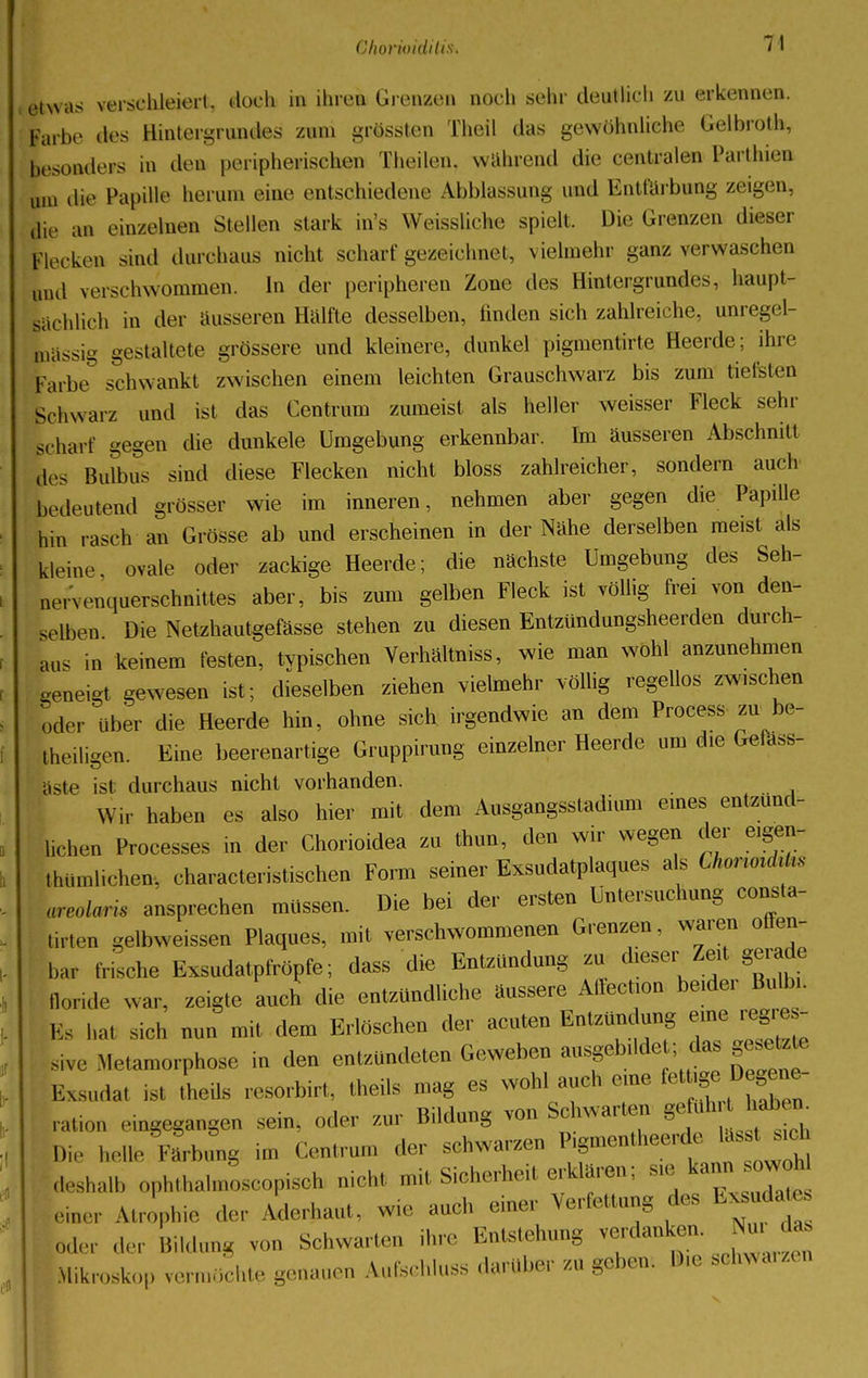 etwas verschleiert, doch in ihren Grenzen noch sehr deutlich zu erkennen. Farbe des Hintergrundes zum grössten Theil das gewöhnliche Gelbroth, besonders in den peripherischen Theilen, während die centralen Parthien ulll die Papille herum eine entschiedene Aibblassung und Entfärbung zeigen, die an einzelnen Stellen stark in's Weissliche spielt. Die Grenzen dieser Flocken sind durchaus nicht schart'gezeichnet, vielmehr ganz verwaschen und verschwommen. In der peripheren Zone des Hintergrundes, haupt- sächlich in der äusseren Hälfte desselben, linden sich zahlreiche, unregel- bässig gestaltete grössere und kleinere, dunkel pigmentirte Heerde; ihre Farbe schwankt zwischen einem leichten Grauschwarz bis zum tieften Schwarz und ist das Centrum zumeist als heller weisser Fleck sehr schart gegen die dunkele Umgebung erkennbar. Im äusseren Abschnitt des Bulbus sind diese Flecken nicht bloss zahlreicher, sondern auch bedeutend grösser wie im inneren, nehmen aber gegen die Papille hin rasch an Grösse ab und erscheinen in der Nähe derselben meist als kleine ovale oder zackige Heerde; die nächste Umgebung des Seh- Lervenquersehmittes aber, bis zum gelben Fleck ist völlig frei von den- selben Die Netzhautgefässe stehen zu diesen Entzündungsheerden durch- aus in keinem festen, typischen Verhältniss, wie man wohl anzunehmen «eneigt gewesen ist; dieselben ziehen vielmehr völlig regellos zwischen öder über die Heerde hin, ohne sich irgendwie an dem Process zu be- teiligen. Eine beerenartige Gruppirung einzelner Heerde um die Gelass- liste ist durchaus nicht vorhanden. Wir haben es also hier mit dem Ausgangsstadium eines entzünd- lichen Processes in der Chorioidea zu thun, den wir wegen der eigen- tümlichen, characteristischen Form seiner Exsudatplaques als Chor tank, areolaris ansprechen müssen. Die bei der ersten Untersuchung consta- tirten gelbweissen Plaques, mit verschwommenen Grenzen, waren offen- bar frische Exsudatpfröpfe; dass die Entzündung zu dieser Zeit gerade llor.de war, zeigte auch die entzündliche äussere Aflecbon beider Bulbi. V, WM sich nun mit dem Erlöschen der acuten Entzündung eine regres- sive Metamorphose in den entzündeten Geweben ausgebilde das gesetzte .-.sudat .st Lüs resorbirt, theils mag es wohl auch eine fettige^ ration eingegangen sein, oder zur Bildung von Schwarten g^J^ I), helle Färbimg im Centrum der schwarzen ^^^^ deshalb ophthalmoscopisch nicht mit Sicherheit erklären; sie kann owoW einer Atrophie ,1c- Aderhaut, wie auch einer Verfettung des Ex^dat* oto der Bildung von Schwarten ihre Entstehung verdanken. Nur das Mikroskop vermöchte genauen Aufschluss darüber zu geben. Die schwanen