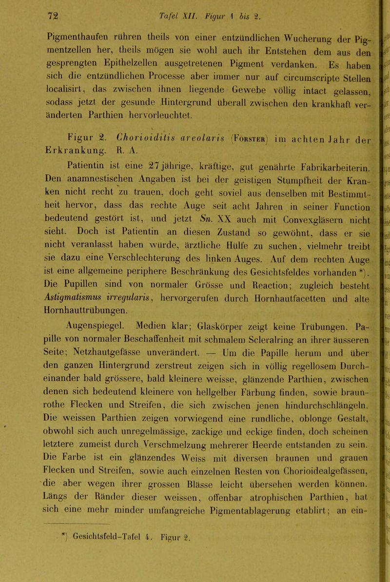 Pigmenthaufen rühren theils von einer entzündlichen Wucherung der Pig- mentzellen her, theils mögen sie wohl auch ihr Entstehen dem aus den gesprengten Epithelzellen ausgetretenen Pigment verdanken. Es haben sich die entzündlichen Processe aber immer nur auf circumscripte Stellen localisirt, das zwischen ihnen liegende Gewebe völlig intact gelassen, sodass jetzt der gesunde Hintergrund überall zwischen den krankhaft ver- änderten Parthien hervorleuchtet, Figur 2. Chorioiditis areolaris (Förster) im achten Jahr der Erkrankung. R. A. Patientin ist eine 27 jährige, kräftige, gut genährte Fabrikarbeiterin. Den anamnestisehen Angaben ist bei der geistigen Stumpfheit der Kran- ken nicht recht zu trauen, doch gehl soviel aus denselben mit Bestimmt- heit hervor, dass das rechte Auge seit acht Jahren in seiner Function bedeutend gestört ist, und jetzt Sn. XX auch mit Convexgläsern nicht sieht. Doch ist Patientin an diesen Zustand so gewöhnt, dass er sie nicht veranlasst haben wurde, ärztliche Hülfe zu suchen, vielmehr treibt sie dazu eine Verschlechterung des linken Auges. Auf dem rechten Auge ist eine allgemeine periphere Beschränkung des Gesichtsfeldes vorhanden*). Die Pupillen sind von normaler Grösse und Reaction; zugleich besteht Astigmatismus irregularis, hervorgerufen durch Hornhautfacetten und alte Hornhauttrübungen. Augenspiegel. Medien klar; Glaskörper zeigt keine Trübungen. Pa- pille von normaler Beschaffenheit mit schmalem Scleralring an ihrer äusseren Seite; Netzhautgefässe unverändert. — Um die Papille herum und über den ganzen Hintergrund zerstreut zeigen sich in völlig regellosem Durch- einander bald grössere, bald kleinere weisse, glänzende Parthien, zwischen denen sich bedeutend kleinere von hellgelber Färbung finden, sowie braun- rothe Flecken und Streifen, die sich zwischen jenen hindurchschlängeln. Die weissen Parthien zeigen vorwiegend eine rundliche, oblonge Gestalt, obwohl sich auch unregelmässige, zackige und eckige finden, doch scheinen letztere zumeist durch Verschmelzung mehrerer Heerde entstanden zu sein. Die Farbe ist ein glänzendes Weiss mit diversen braunen und grauen Flecken und Streifen, sowie auch einzelnen Resten von Chorioidealgefüsson. die aber wegen ihrer grossen Blässe leicht übersehen werden können. Längs der Ränder dieser weissen, offenbar atrophischen Parthien, hal sich eine mehr minder umfangreiche Pigmentablagerung etabJirt; an ein- *) Gesichtsfeld-Tafel 4. Figur 2.