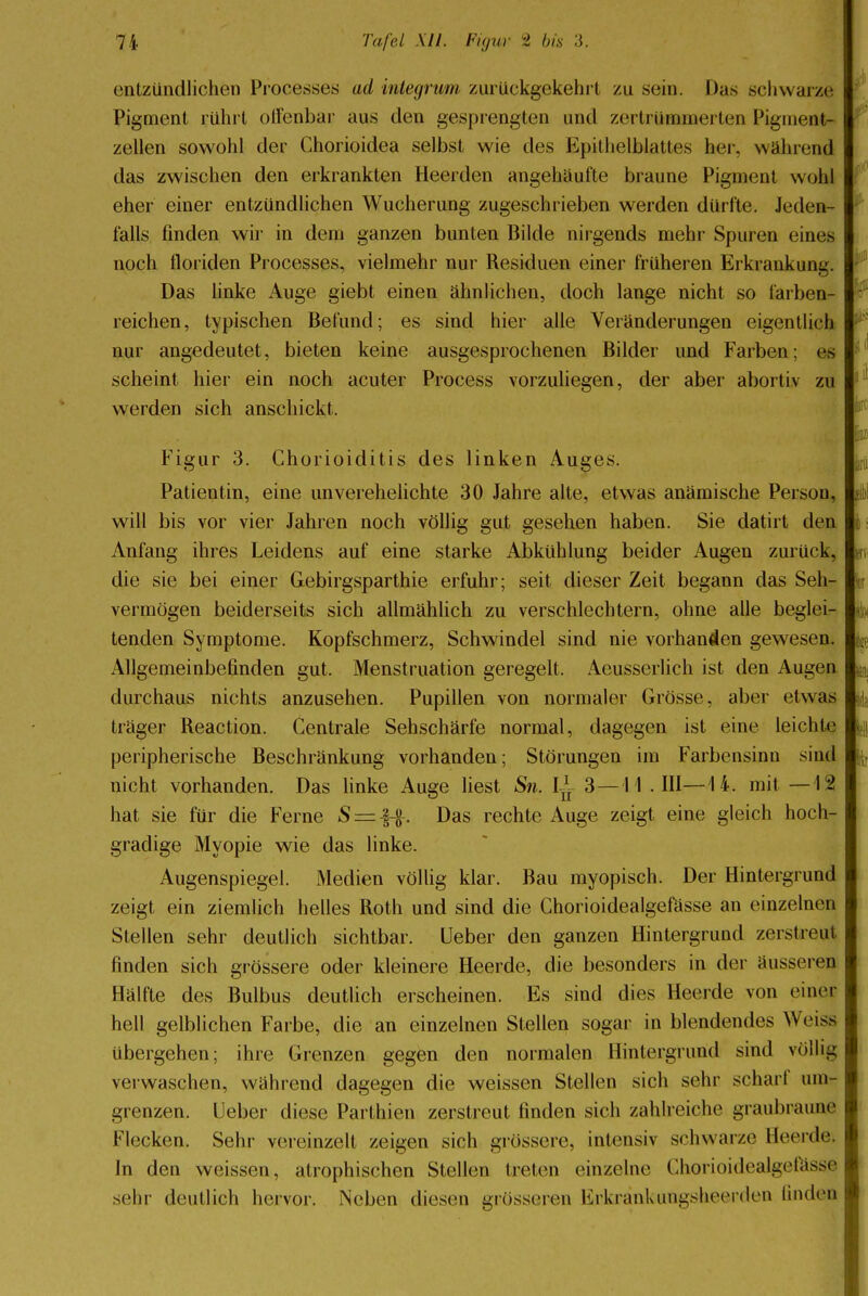 entzündlichen Processes arf integrum zurückgekehrt zu sein. Das schwarze Pigment rührt olfenbar aus den gesprengten und zertröuamerten Pigment- zellen sowohl der Chorioidea selbst wie des Epithelblattes her. wahrend das zwischen den erkrankten Heelden angehäufte braune Pigment wohl eher einer entzündlichen Wucherung zugeschrieben werden dürfte. Jeden- falls linden wir in dein ganzen bunten Bilde nirgends mehr Spuren eines noch lloriden Processes, vielmehr nur Residuen einer früheren Erkrankung. Das linke Auge giebt einen ähnlichen, doch lange nicht so farben- reichen, typischen Befund; es sind hier alle Veränderungen eigentlich nur angedeutet, bieten keine ausgesprochenen Bilder und Farben; es scheint hier ein noch acuter Process vorzuliegen, der aber abortiv zu werden sich anschickt. Figur 3. Chorioiditis des linken Auges. Patientin, eine unverehelichte 30 Jahre alte, etwas anämische Person, .»! will bis vor vier Jahren noch völlig gut gesehen haben. Sie datirt den Anfang ihres Leidens auf eine starke Abkühlung beider Augen zurück, ; die sie bei einer Gebirgsparthie erfuhr; seit dieser Zeit begann das Seh- u vermögen beiderseits sich allmählich zu verschlechtern, ohne alle beglei- &, tenden Symptome. Kopfschmerz, Schwindel sind nie vorhanden gewesen. Allgemeinbefinden gut. Menstruation geregelt. Aeusscrlich ist den Augen ^ durchaus nichts anzusehen. Pupillen von normaler Grosse, aber etwas träger Reaction. Centrale Sehschärfe normal, dagegen ist eine leichte peripherische Beschränkung vorhanden; Störungen im Farbensinu sind nicht vorhanden. Das linke Auge liest Sri. i*f 3—11 .111—14. mit —\% hat sie für die Ferne = Das rechte Auge zeigt eine gleich hoch- gradige Myopie wie das linke. Augenspiegel. Medien völlig klar. Bau myopisch. Der Hintergrund zeigt ein ziemlich helles Roth und sind die Chorioidealgefässe an einzelnen Stellen sehr deutlich sichtbar. Ueber den ganzen Hintergrund zerstreut finden sich grössere oder kleinere Heerde, die besonders in der äusseren Hälfte des Bulbus deutlich erscheinen. Es sind dies Heerde von einet hell gelblichen Farbe, die an einzelnen Stellen sogar in blendendes Weiss übergehen; ihre Grenzen gegen den normalen Hintergrund sind völlig verwaschen, wahrend dagegen die weissen Stellen sich sehr schart um- grenzen. Ueber diese Parthien zerstreut finden sich zahlreiche graubraune Flecken. Sehr vereinzelt zeigen sich grössere, intensiv schwarze Heerde, in den weissen, atrophischen Stellen treten einzelne Chorioidealgefässe sehr deutlich hervor. Neben diesen grösseren lirkrankungsheerden finden
