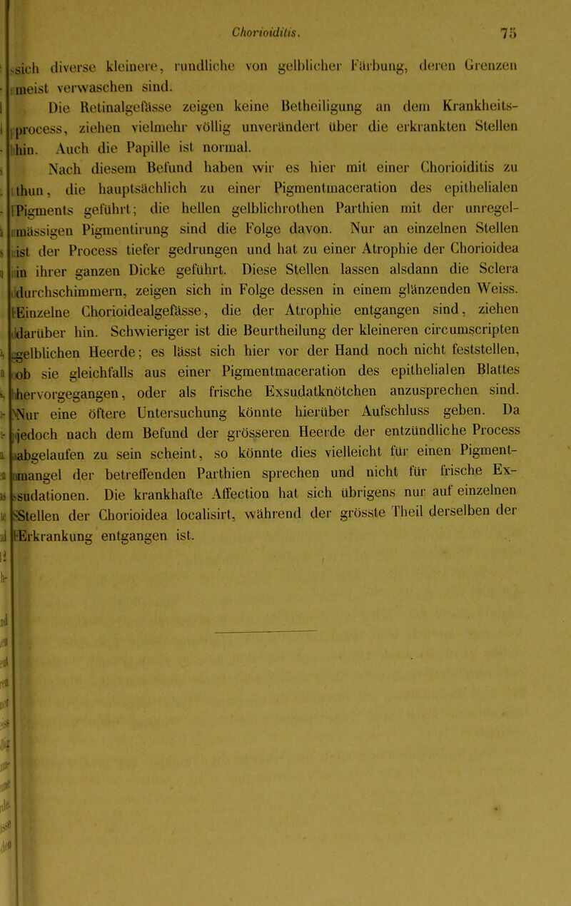sich diverse kleinere, rundliche von gelblicher Färbung, deren Grenzen meist verwaschen sind. Die Retinalgefasse zeigen keine Betheiligung an dein Krankheits- process, ziehen vielmehr völlig unverändert über die erkrankten Stellen hin. Auch die Pupille ist normal. Nach diesem Befund haben wir es hier mit einer Chorioiditis zu thuu, die hauptsächlich zu einer Pigmentmaceration des epithelialen FPigments geführt; die hellen gelblichrothen Parthien mit der unregel- inässigen Pigmentirung sind die Folge davon. Nur an einzelnen Stellen ist der Process tiefer gedrungen und hat zu einer Atrophie der Chorioidea in ihrer ganzen Dicke geführt. Diese Stellen lassen alsdann die Sclera durchschimmern, zeigen sich in Folge dessen in einem glänzenden Weiss. I-Einzelne Chorioidealgefässe, die der Atrophie entgangen sind, ziehen (idarüber hin. Schwieriger ist die Beurtheilung der kleineren circumscripten .gelblichen Heerde; es lässt sich hier vor der Hand noch nicht feststellen, ob sie gleichfalls aus einer Pigmentmaceration des epithelialen Blattes hervorgegangen, oder als frische Exsudatknötchen anzusprechen sind. Nur eine öftere Untersuchung könnte hierüber Aufschluss geben. Da jetloch nach dem Befund der grösseren Heerde der entzündliche Process abgelaufen zu sein scheint, so könnte dies vielleicht für einen Pigment- mangel der betreffenden Parthien sprechen und nicht für frische Ex- sudat ionen. Die krankhafte Affection hat sich übrigens nur auf einzelnen >Stellen der Chorioidea localisirt, während der grösste Theil derselben der Erkrankung entgangen ist.
